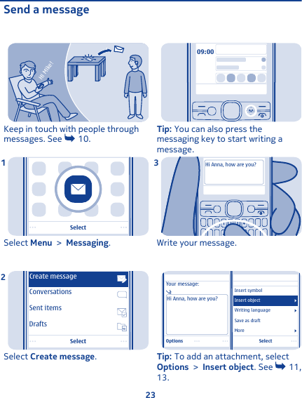 Send a messageHi Mike!Keep in touch with people throughmessages. See   10. SelectSelect Menu &gt; Messaging.1SelectDraftsConversationsSent itemsCreate messageSelect Create message.209:00Tip: You can also press themessaging key to start writing amessage.Hi Anna, how are you?Write your message.3SelectYour message:Hi Anna, how are you?Insert symbolMoreWriting languageSave as draftInsert objectOptionsTip: To add an attachment, selectOptions &gt; Insert object. See   11,13.   23