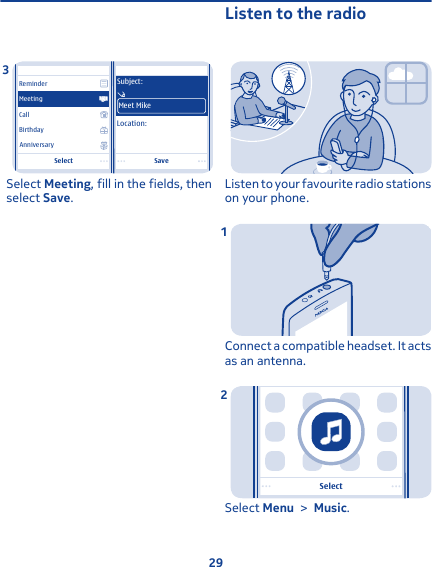 SaveSelectLocation:Subject:Meet MikeCallBirthdayAnniversaryReminderMeetingSelect Meeting, fill in the fields, thenselect Save.3Listen to the radioListen to your favourite radio stationson your phone.Connect a compatible headset. It actsas an antenna.1SelectSelect Menu &gt; Music.229