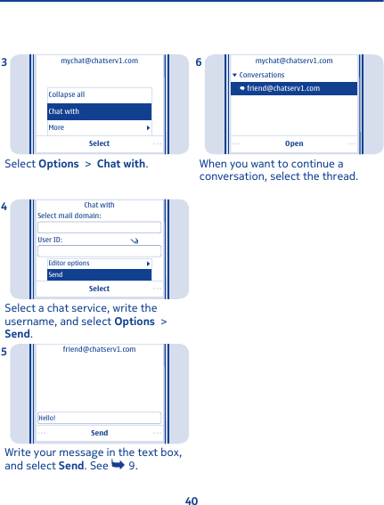 Selectmychat@chatserv1.comCollapse allMoreChat withSelect Options &gt; Chat with.3SelectChat withSelect mail domain:User ID:Editor optionsSendSelect a chat service, write theusername, and select Options &gt;Send.4Sendfriend@chatserv1.comHello!Write your message in the text box,and select Send. See   9.5Openmychat@chatserv1.comConversationsfriend@chatserv1.comWhen you want to continue aconversation, select the thread.640