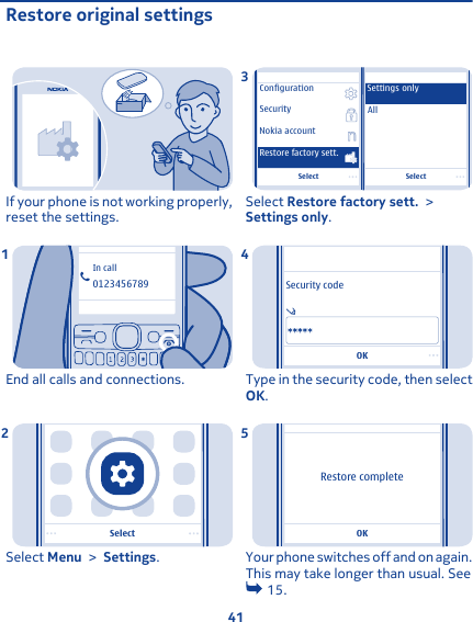 Restore original settingsIf your phone is not working properly,reset the settings.0123456789In callEnd all calls and connections.1SelectSelect Menu &gt; Settings.2SelectSelectSecurityNokia accountAllSettings onlyConfigurationRestore factory sett.Select Restore factory sett. &gt;Settings only.3OKSecurity codeType in the security code, then selectOK.4OKRestore completeYour phone switches off and on again.This may take longer than usual. See 15.541