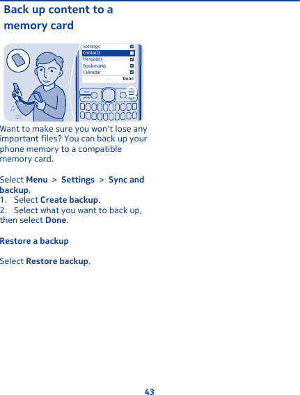 Back up content to amemory cardMessagesBookmarksCalendarSettingsContactsDoneWant to make sure you won&apos;t lose anyimportant files? You can back up yourphone memory to a compatiblememory card.Select Menu &gt; Settings &gt; Sync andbackup.1. Select Create backup.2. Select what you want to back up,then select Done.Restore a backupSelect Restore backup.43