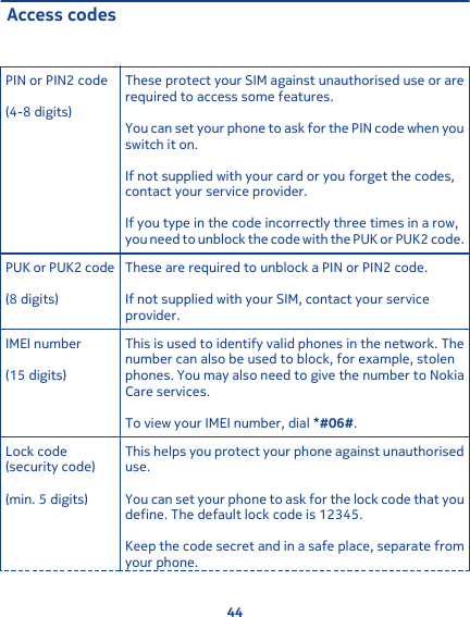 Access codesPIN or PIN2 code(4-8 digits)These protect your SIM against unauthorised use or arerequired to access some features.You can set your phone to ask for the PIN code when youswitch it on.If not supplied with your card or you forget the codes,contact your service provider.If you type in the code incorrectly three times in a row,you need to unblock the code with the PUK or PUK2 code.PUK or PUK2 code(8 digits)These are required to unblock a PIN or PIN2 code.If not supplied with your SIM, contact your serviceprovider.IMEI number(15 digits)This is used to identify valid phones in the network. Thenumber can also be used to block, for example, stolenphones. You may also need to give the number to NokiaCare services.To view your IMEI number, dial *#06#.Lock code(security code)(min. 5 digits)This helps you protect your phone against unauthoriseduse.You can set your phone to ask for the lock code that youdefine. The default lock code is 12345.Keep the code secret and in a safe place, separate fromyour phone.44