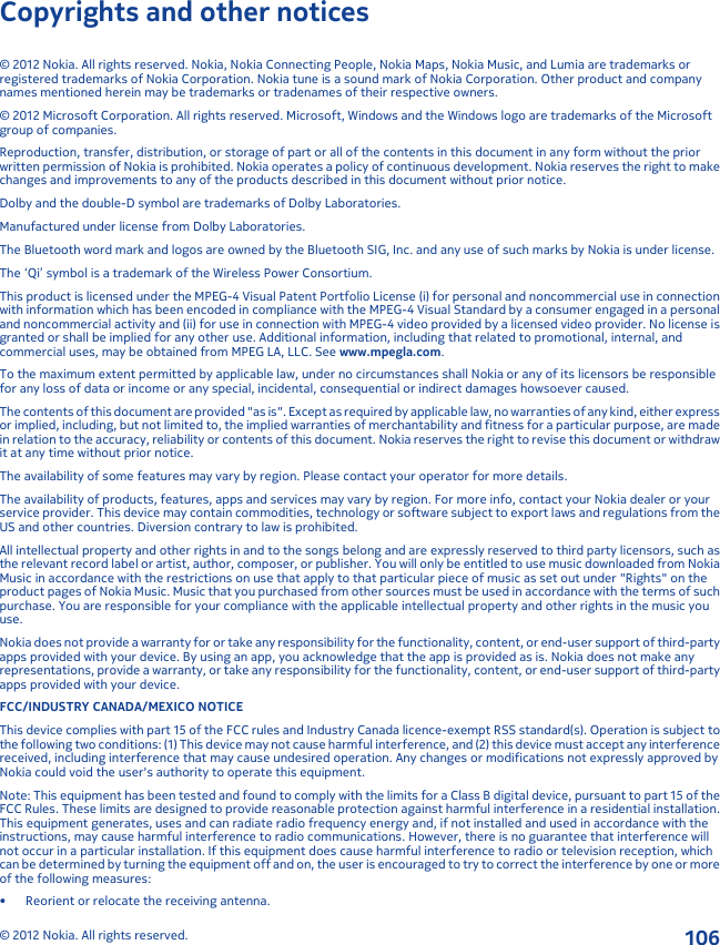 Copyrights and other notices© 2012 Nokia. All rights reserved. Nokia, Nokia Connecting People, Nokia Maps, Nokia Music, and Lumia are trademarks orregistered trademarks of Nokia Corporation. Nokia tune is a sound mark of Nokia Corporation. Other product and companynames mentioned herein may be trademarks or tradenames of their respective owners.© 2012 Microsoft Corporation. All rights reserved. Microsoft, Windows and the Windows logo are trademarks of the Microsoftgroup of companies.Reproduction, transfer, distribution, or storage of part or all of the contents in this document in any form without the priorwritten permission of Nokia is prohibited. Nokia operates a policy of continuous development. Nokia reserves the right to makechanges and improvements to any of the products described in this document without prior notice.Dolby and the double-D symbol are trademarks of Dolby Laboratories.Manufactured under license from Dolby Laboratories.The Bluetooth word mark and logos are owned by the Bluetooth SIG, Inc. and any use of such marks by Nokia is under license.The ‘Qi’ symbol is a trademark of the Wireless Power Consortium.This product is licensed under the MPEG-4 Visual Patent Portfolio License (i) for personal and noncommercial use in connectionwith information which has been encoded in compliance with the MPEG-4 Visual Standard by a consumer engaged in a personaland noncommercial activity and (ii) for use in connection with MPEG-4 video provided by a licensed video provider. No license isgranted or shall be implied for any other use. Additional information, including that related to promotional, internal, andcommercial uses, may be obtained from MPEG LA, LLC. See www.mpegla.com.To the maximum extent permitted by applicable law, under no circumstances shall Nokia or any of its licensors be responsiblefor any loss of data or income or any special, incidental, consequential or indirect damages howsoever caused.The contents of this document are provided &quot;as is&quot;. Except as required by applicable law, no warranties of any kind, either expressor implied, including, but not limited to, the implied warranties of merchantability and fitness for a particular purpose, are madein relation to the accuracy, reliability or contents of this document. Nokia reserves the right to revise this document or withdrawit at any time without prior notice.The availability of some features may vary by region. Please contact your operator for more details.The availability of products, features, apps and services may vary by region. For more info, contact your Nokia dealer or yourservice provider. This device may contain commodities, technology or software subject to export laws and regulations from theUS and other countries. Diversion contrary to law is prohibited.All intellectual property and other rights in and to the songs belong and are expressly reserved to third party licensors, such asthe relevant record label or artist, author, composer, or publisher. You will only be entitled to use music downloaded from NokiaMusic in accordance with the restrictions on use that apply to that particular piece of music as set out under &quot;Rights&quot; on theproduct pages of Nokia Music. Music that you purchased from other sources must be used in accordance with the terms of suchpurchase. You are responsible for your compliance with the applicable intellectual property and other rights in the music youuse.Nokia does not provide a warranty for or take any responsibility for the functionality, content, or end-user support of third-partyapps provided with your device. By using an app, you acknowledge that the app is provided as is. Nokia does not make anyrepresentations, provide a warranty, or take any responsibility for the functionality, content, or end-user support of third-partyapps provided with your device.FCC/INDUSTRY CANADA/MEXICO NOTICEThis device complies with part 15 of the FCC rules and Industry Canada licence-exempt RSS standard(s). Operation is subject tothe following two conditions: (1) This device may not cause harmful interference, and (2) this device must accept any interferencereceived, including interference that may cause undesired operation. Any changes or modifications not expressly approved byNokia could void the user&apos;s authority to operate this equipment.Note: This equipment has been tested and found to comply with the limits for a Class B digital device, pursuant to part 15 of theFCC Rules. These limits are designed to provide reasonable protection against harmful interference in a residential installation.This equipment generates, uses and can radiate radio frequency energy and, if not installed and used in accordance with theinstructions, may cause harmful interference to radio communications. However, there is no guarantee that interference willnot occur in a particular installation. If this equipment does cause harmful interference to radio or television reception, whichcan be determined by turning the equipment off and on, the user is encouraged to try to correct the interference by one or moreof the following measures:• Reorient or relocate the receiving antenna.© 2012 Nokia. All rights reserved.106