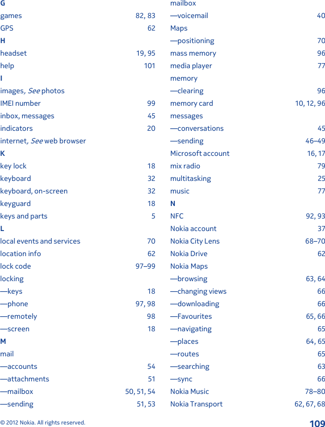 Ggames 82, 83GPS 62Hheadset 19, 95help 101Iimages, See photosIMEI number 99inbox, messages 45indicators 20internet, See web browserKkey lock 18keyboard 32keyboard, on-screen 32keyguard 18keys and parts 5Llocal events and services 70location info 62lock code 97–99locking—keys 18—phone 97, 98—remotely 98—screen 18Mmail—accounts 54—attachments 51—mailbox 50, 51, 54—sending 51, 53mailbox—voicemail 40Maps—positioning 70mass memory 96media player 77memory—clearing 96memory card 10, 12, 96messages—conversations 45—sending 46–49Microsoft account 16, 17mix radio 79multitasking 25music 77NNFC 92, 93Nokia account 37Nokia City Lens 68–70Nokia Drive 62Nokia Maps—browsing 63, 64—changing views 66—downloading 66—Favourites 65, 66—navigating 65—places 64, 65—routes 65—searching 63—sync 66Nokia Music 78–80Nokia Transport 62, 67, 68© 2012 Nokia. All rights reserved.109