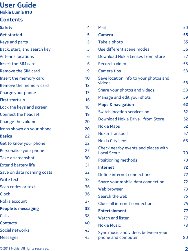 ContentsSafety 4Get started  5Keys and parts  5Back, start, and search key  5Antenna locations  6Insert the SIM card  6Remove the SIM card  9Insert the memory card  10Remove the memory card  12Charge your phone  13First start-up  16Lock the keys and screen  18Connect the headset  19Change the volume  20Icons shown on your phone  20Basics 22Get to know your phone  22Personalise your phone  27Take a screenshot  30Extend battery life  31Save on data roaming costs  32Write text  32Scan codes or text  36Clock 36Nokia account  37People &amp; messaging  38Calls 38Contacts 40Social networks  43Messages 45Mail 50Camera 55Take a photo  55Use different scene modes  56Download Nokia Lenses from Store  57Record a video  58Camera tips  58Save location info to your photos andvideos 58Share your photos and videos  58Manage and edit your shots  59Maps &amp; navigation  62Switch location services on  62Download Nokia Drive+ from Store  62Nokia Maps  62Nokia Transport  67Nokia City Lens  68Check nearby events and places withLocal Scout  70Positioning methods  70Internet 72Define internet connections  72Share your mobile data connection  72Web browser  73Search the web  75Close all internet connections  75Entertainment 77Watch and listen  77Nokia Music  78Sync music and videos between yourphone and computer  80User GuideNokia Lumia 810© 2012 Nokia. All rights reserved.2