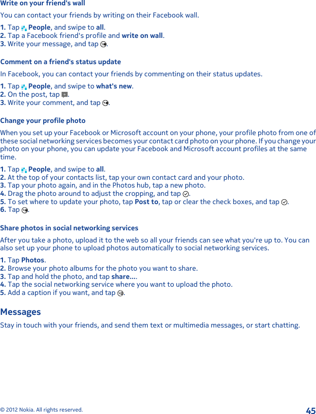 Write on your friend&apos;s wallYou can contact your friends by writing on their Facebook wall.1. Tap   People, and swipe to all.2. Tap a Facebook friend&apos;s profile and write on wall.3. Write your message, and tap  .Comment on a friend&apos;s status updateIn Facebook, you can contact your friends by commenting on their status updates.1. Tap   People, and swipe to what&apos;s new.2. On the post, tap  .3. Write your comment, and tap  .Change your profile photoWhen you set up your Facebook or Microsoft account on your phone, your profile photo from one ofthese social networking services becomes your contact card photo on your phone. If you change yourphoto on your phone, you can update your Facebook and Microsoft account profiles at the sametime.1. Tap   People, and swipe to all.2. At the top of your contacts list, tap your own contact card and your photo.3. Tap your photo again, and in the Photos hub, tap a new photo.4. Drag the photo around to adjust the cropping, and tap  .5. To set where to update your photo, tap Post to, tap or clear the check boxes, and tap  .6. Tap  .Share photos in social networking servicesAfter you take a photo, upload it to the web so all your friends can see what you&apos;re up to. You canalso set up your phone to upload photos automatically to social networking services.1. Tap Photos.2. Browse your photo albums for the photo you want to share.3. Tap and hold the photo, and tap share....4. Tap the social networking service where you want to upload the photo.5. Add a caption if you want, and tap  .MessagesStay in touch with your friends, and send them text or multimedia messages, or start chatting.© 2012 Nokia. All rights reserved.45