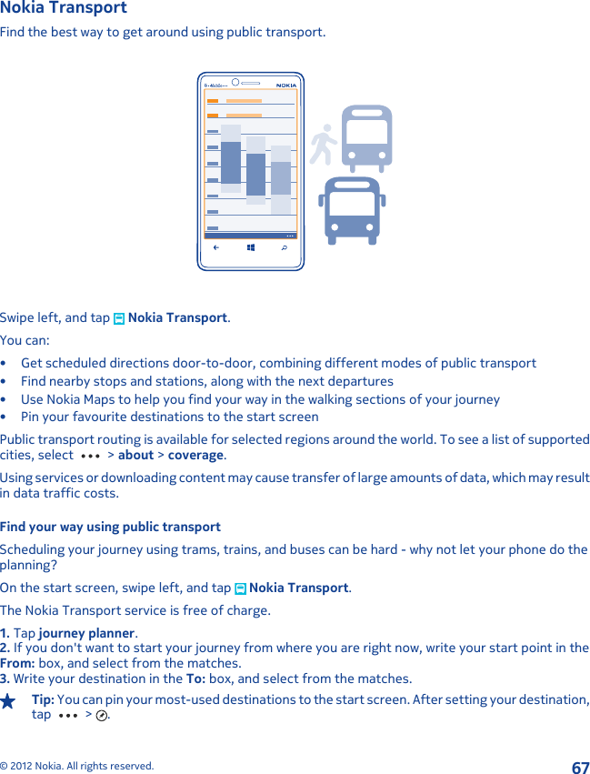 Nokia TransportFind the best way to get around using public transport.Swipe left, and tap   Nokia Transport.You can:• Get scheduled directions door-to-door, combining different modes of public transport• Find nearby stops and stations, along with the next departures• Use Nokia Maps to help you find your way in the walking sections of your journey• Pin your favourite destinations to the start screenPublic transport routing is available for selected regions around the world. To see a list of supportedcities, select   &gt; about &gt; coverage.Using services or downloading content may cause transfer of large amounts of data, which may resultin data traffic costs.Find your way using public transportScheduling your journey using trams, trains, and buses can be hard - why not let your phone do theplanning?On the start screen, swipe left, and tap   Nokia Transport.The Nokia Transport service is free of charge.1. Tap journey planner.2. If you don&apos;t want to start your journey from where you are right now, write your start point in theFrom: box, and select from the matches.3. Write your destination in the To: box, and select from the matches.Tip: You can pin your most-used destinations to the start screen. After setting your destination,tap   &gt;  .© 2012 Nokia. All rights reserved.67