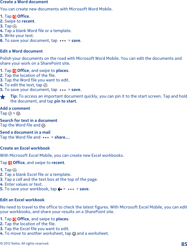 Create a Word documentYou can create new documents with Microsoft Word Mobile.1. Tap   Office.2. Swipe to recent.3. Tap  .4. Tap a blank Word file or a template.5. Write your text.6. To save your document, tap   &gt; save.Edit a Word documentPolish your documents on the road with Microsoft Word Mobile. You can edit the documents andshare your work on a SharePoint site.1. Tap   Office, and swipe to places.2. Tap the location of the file.3. Tap the Word file you want to edit.4. To edit the text, tap  .5. To save your document, tap   &gt; save.Tip: To access an important document quickly, you can pin it to the start screen. Tap and holdthe document, and tap pin to start.Add a commentTap   &gt;  .Search for text in a documentTap the Word file and  .Send a document in a mailTap the Word file and   &gt; share....Create an Excel workbookWith Microsoft Excel Mobile, you can create new Excel workbooks.Tap   Office, and swipe to recent.1. Tap  .2. Tap a blank Excel file or a template.3. Tap a cell and the text box at the top of the page.4. Enter values or text.5. To save your workbook, tap   &gt;   &gt; save.Edit an Excel workbookNo need to travel to the office to check the latest figures. With Microsoft Excel Mobile, you can edityour workbooks, and share your results on a SharePoint site.1. Tap   Office, and swipe to places.2. Tap the location of the file.3. Tap the Excel file you want to edit.4. To move to another worksheet, tap   and a worksheet.© 2012 Nokia. All rights reserved.85