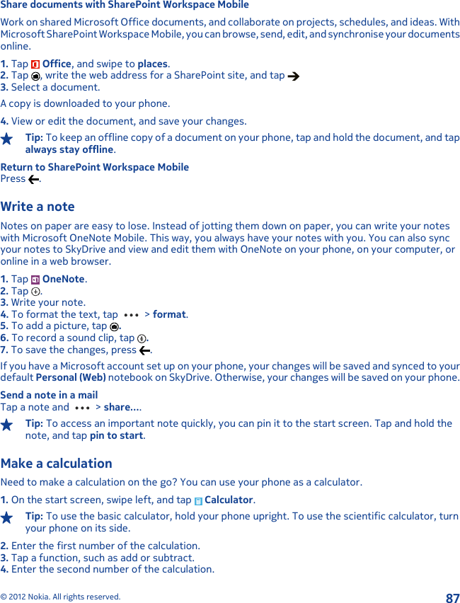 Share documents with SharePoint Workspace MobileWork on shared Microsoft Office documents, and collaborate on projects, schedules, and ideas. WithMicrosoft SharePoint Workspace Mobile, you can browse, send, edit, and synchronise your documentsonline.1. Tap   Office, and swipe to places.2. Tap  , write the web address for a SharePoint site, and tap 3. Select a document.A copy is downloaded to your phone.4. View or edit the document, and save your changes.Tip: To keep an offline copy of a document on your phone, tap and hold the document, and tapalways stay offline.Return to SharePoint Workspace MobilePress  .Write a noteNotes on paper are easy to lose. Instead of jotting them down on paper, you can write your noteswith Microsoft OneNote Mobile. This way, you always have your notes with you. You can also syncyour notes to SkyDrive and view and edit them with OneNote on your phone, on your computer, oronline in a web browser.1. Tap   OneNote.2. Tap  .3. Write your note.4. To format the text, tap   &gt; format.5. To add a picture, tap  .6. To record a sound clip, tap  .7. To save the changes, press  .If you have a Microsoft account set up on your phone, your changes will be saved and synced to yourdefault Personal (Web) notebook on SkyDrive. Otherwise, your changes will be saved on your phone.Send a note in a mailTap a note and   &gt; share....Tip: To access an important note quickly, you can pin it to the start screen. Tap and hold thenote, and tap pin to start.Make a calculationNeed to make a calculation on the go? You can use your phone as a calculator.1. On the start screen, swipe left, and tap   Calculator.Tip: To use the basic calculator, hold your phone upright. To use the scientific calculator, turnyour phone on its side.2. Enter the first number of the calculation.3. Tap a function, such as add or subtract.4. Enter the second number of the calculation.© 2012 Nokia. All rights reserved.87