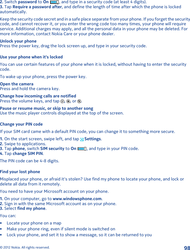 2. Switch password to On , and type in a security code (at least 4 digits).3. Tap Require a password after, and define the length of time after which the phone is lockedautomatically.Keep the security code secret and in a safe place separate from your phone. If you forget the securitycode, and cannot recover it, or you enter the wrong code too many times, your phone will requireservice. Additional charges may apply, and all the personal data in your phone may be deleted. Formore information, contact Nokia Care or your phone dealer.Unlock your phonePress the power key, drag the lock screen up, and type in your security code.Use your phone when it&apos;s lockedYou can use certain features of your phone when it is locked, without having to enter the securitycode.To wake up your phone, press the power key.Open the cameraPress and hold the camera key.Change how incoming calls are notifiedPress the volume keys, and tap  ,  , or  .Pause or resume music, or skip to another songUse the music player controls displayed at the top of the screen.Change your PIN codeIf your SIM card came with a default PIN code, you can change it to something more secure.1. On the start screen, swipe left, and tap   Settings.2. Swipe to applications.3. Tap phone, switch SIM security to On , and type in your PIN code.4. Tap change SIM PIN.The PIN code can be 4-8 digits.Find your lost phoneMisplaced your phone, or afraid it&apos;s stolen? Use find my phone to locate your phone, and lock ordelete all data from it remotely.You need to have your Microsoft account on your phone.1. On your computer, go to www.windowsphone.com.2. Sign in with the same Microsoft account as on your phone.3. Select find my phone.You can:• Locate your phone on a map• Make your phone ring, even if silent mode is switched on• Lock your phone, and set it to show a message, so it can be returned to you© 2012 Nokia. All rights reserved.98