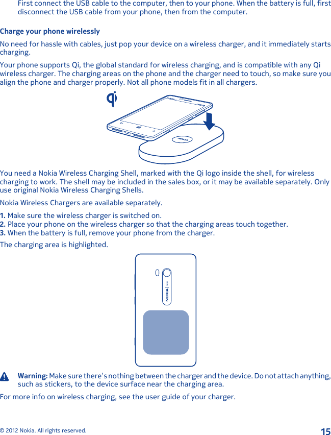 First connect the USB cable to the computer, then to your phone. When the battery is full, firstdisconnect the USB cable from your phone, then from the computer.Charge your phone wirelesslyNo need for hassle with cables, just pop your device on a wireless charger, and it immediately startscharging.Your phone supports Qi, the global standard for wireless charging, and is compatible with any Qiwireless charger. The charging areas on the phone and the charger need to touch, so make sure youalign the phone and charger properly. Not all phone models fit in all chargers.You need a Nokia Wireless Charging Shell, marked with the Qi logo inside the shell, for wirelesscharging to work. The shell may be included in the sales box, or it may be available separately. Onlyuse original Nokia Wireless Charging Shells.Nokia Wireless Chargers are available separately.1. Make sure the wireless charger is switched on.2. Place your phone on the wireless charger so that the charging areas touch together.3. When the battery is full, remove your phone from the charger.The charging area is highlighted.Warning: Make sure there’s nothing between the charger and the device. Do not attach anything,such as stickers, to the device surface near the charging area.For more info on wireless charging, see the user guide of your charger.© 2012 Nokia. All rights reserved.15