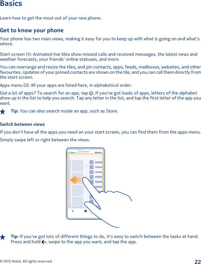 BasicsLearn how to get the most out of your new phone.Get to know your phoneYour phone has two main views, making it easy for you to keep up with what is going on and what&apos;swhere.Start screen (1): Animated live tiles show missed calls and received messages, the latest news andweather forecasts, your friends&apos; online statuses, and more.You can rearrange and resize the tiles, and pin contacts, apps, feeds, mailboxes, websites, and otherfavourites. Updates of your pinned contacts are shown on the tile, and you can call them directly fromthe start screen.Apps menu (2): All your apps are listed here, in alphabetical order.Got a lot of apps? To search for an app, tap  . If you&apos;ve got loads of apps, letters of the alphabetshow up in the list to help you search. Tap any letter in the list, and tap the first letter of the app youwant.Tip: You can also search inside an app, such as Store.Switch between viewsIf you don&apos;t have all the apps you need on your start screen, you can find them from the apps menu.Simply swipe left or right between the views.Tip: If you&apos;ve got lots of different things to do, it&apos;s easy to switch between the tasks at hand.Press and hold  , swipe to the app you want, and tap the app.© 2012 Nokia. All rights reserved.22