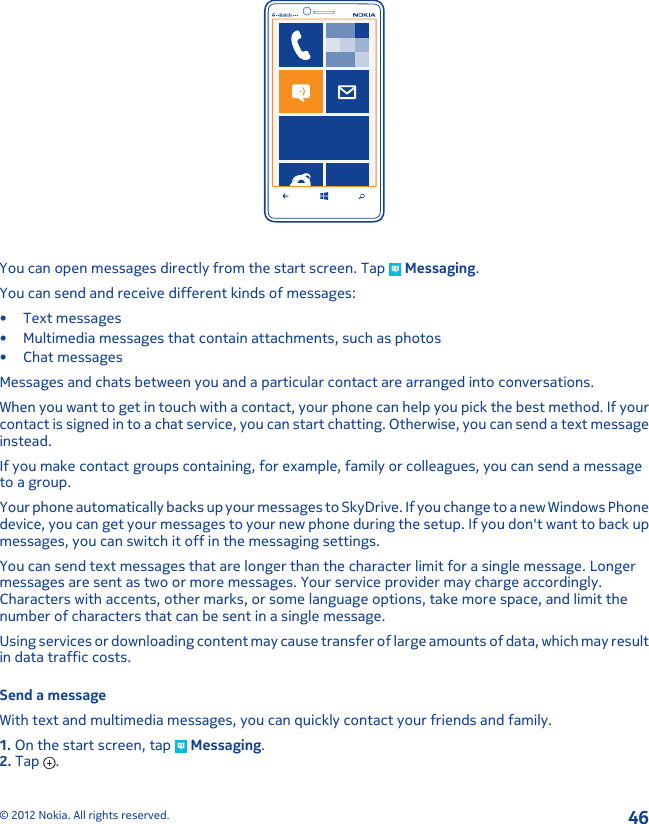 You can open messages directly from the start screen. Tap   Messaging.You can send and receive different kinds of messages:• Text messages• Multimedia messages that contain attachments, such as photos• Chat messagesMessages and chats between you and a particular contact are arranged into conversations.When you want to get in touch with a contact, your phone can help you pick the best method. If yourcontact is signed in to a chat service, you can start chatting. Otherwise, you can send a text messageinstead.If you make contact groups containing, for example, family or colleagues, you can send a messageto a group.Your phone automatically backs up your messages to SkyDrive. If you change to a new Windows Phonedevice, you can get your messages to your new phone during the setup. If you don&apos;t want to back upmessages, you can switch it off in the messaging settings.You can send text messages that are longer than the character limit for a single message. Longermessages are sent as two or more messages. Your service provider may charge accordingly.Characters with accents, other marks, or some language options, take more space, and limit thenumber of characters that can be sent in a single message.Using services or downloading content may cause transfer of large amounts of data, which may resultin data traffic costs.Send a messageWith text and multimedia messages, you can quickly contact your friends and family.1. On the start screen, tap   Messaging.2. Tap  .© 2012 Nokia. All rights reserved.46