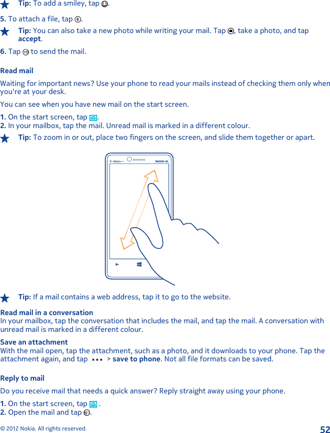 Tip: To add a smiley, tap  .5. To attach a file, tap  .Tip: You can also take a new photo while writing your mail. Tap  , take a photo, and tapaccept.6. Tap   to send the mail.Read mailWaiting for important news? Use your phone to read your mails instead of checking them only whenyou&apos;re at your desk.You can see when you have new mail on the start screen.1. On the start screen, tap  .2. In your mailbox, tap the mail. Unread mail is marked in a different colour.Tip: To zoom in or out, place two fingers on the screen, and slide them together or apart.Tip: If a mail contains a web address, tap it to go to the website.Read mail in a conversationIn your mailbox, tap the conversation that includes the mail, and tap the mail. A conversation withunread mail is marked in a different colour.Save an attachmentWith the mail open, tap the attachment, such as a photo, and it downloads to your phone. Tap theattachment again, and tap   &gt; save to phone. Not all file formats can be saved.Reply to mailDo you receive mail that needs a quick answer? Reply straight away using your phone.1. On the start screen, tap   .2. Open the mail and tap  .© 2012 Nokia. All rights reserved.52