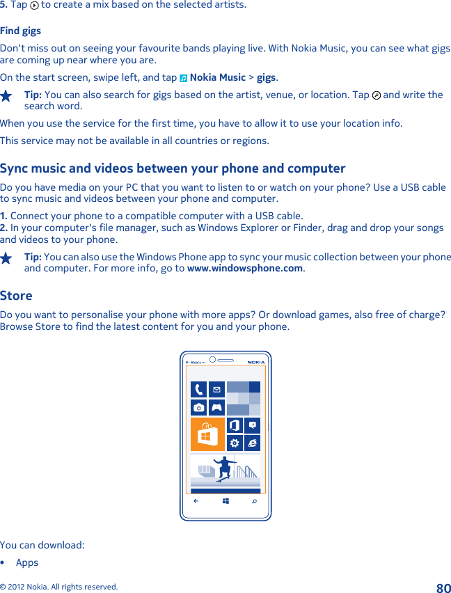 5. Tap   to create a mix based on the selected artists.Find gigsDon&apos;t miss out on seeing your favourite bands playing live. With Nokia Music, you can see what gigsare coming up near where you are.On the start screen, swipe left, and tap   Nokia Music &gt; gigs.Tip: You can also search for gigs based on the artist, venue, or location. Tap   and write thesearch word.When you use the service for the first time, you have to allow it to use your location info.This service may not be available in all countries or regions.Sync music and videos between your phone and computerDo you have media on your PC that you want to listen to or watch on your phone? Use a USB cableto sync music and videos between your phone and computer.1. Connect your phone to a compatible computer with a USB cable.2. In your computer&apos;s file manager, such as Windows Explorer or Finder, drag and drop your songsand videos to your phone.Tip: You can also use the Windows Phone app to sync your music collection between your phoneand computer. For more info, go to www.windowsphone.com.StoreDo you want to personalise your phone with more apps? Or download games, also free of charge?Browse Store to find the latest content for you and your phone.You can download:•Apps© 2012 Nokia. All rights reserved.80