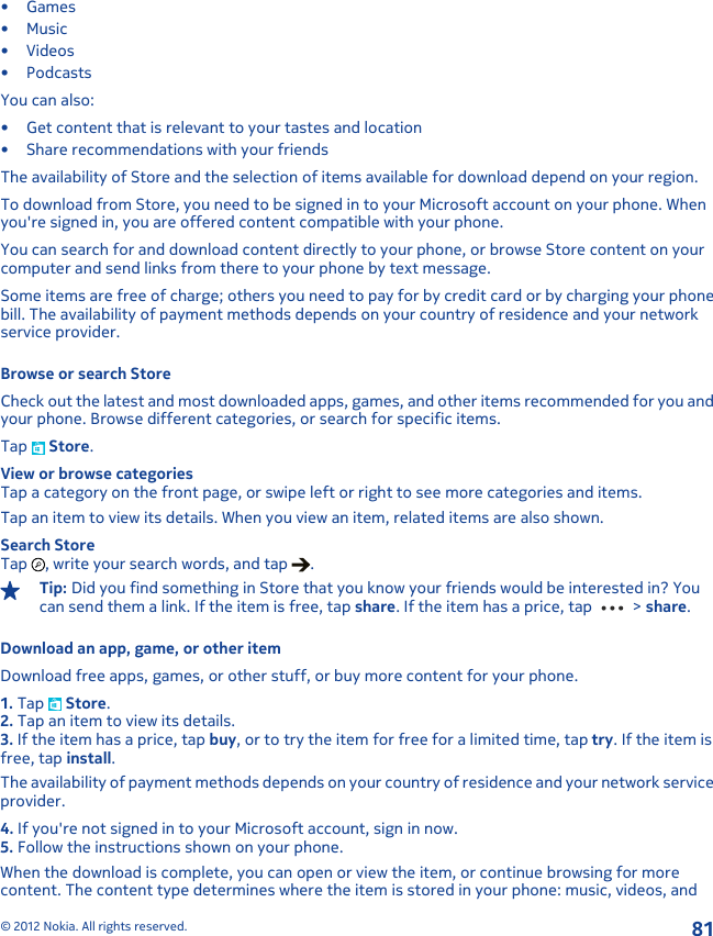 •Games•Music•Videos•PodcastsYou can also:• Get content that is relevant to your tastes and location• Share recommendations with your friendsThe availability of Store and the selection of items available for download depend on your region.To download from Store, you need to be signed in to your Microsoft account on your phone. Whenyou&apos;re signed in, you are offered content compatible with your phone.You can search for and download content directly to your phone, or browse Store content on yourcomputer and send links from there to your phone by text message.Some items are free of charge; others you need to pay for by credit card or by charging your phonebill. The availability of payment methods depends on your country of residence and your networkservice provider.Browse or search StoreCheck out the latest and most downloaded apps, games, and other items recommended for you andyour phone. Browse different categories, or search for specific items.Tap   Store.View or browse categoriesTap a category on the front page, or swipe left or right to see more categories and items.Tap an item to view its details. When you view an item, related items are also shown.Search StoreTap  , write your search words, and tap  .Tip: Did you find something in Store that you know your friends would be interested in? Youcan send them a link. If the item is free, tap share. If the item has a price, tap   &gt; share.Download an app, game, or other itemDownload free apps, games, or other stuff, or buy more content for your phone.1. Tap   Store.2. Tap an item to view its details.3. If the item has a price, tap buy, or to try the item for free for a limited time, tap try. If the item isfree, tap install.The availability of payment methods depends on your country of residence and your network serviceprovider.4. If you&apos;re not signed in to your Microsoft account, sign in now.5. Follow the instructions shown on your phone.When the download is complete, you can open or view the item, or continue browsing for morecontent. The content type determines where the item is stored in your phone: music, videos, and© 2012 Nokia. All rights reserved.81