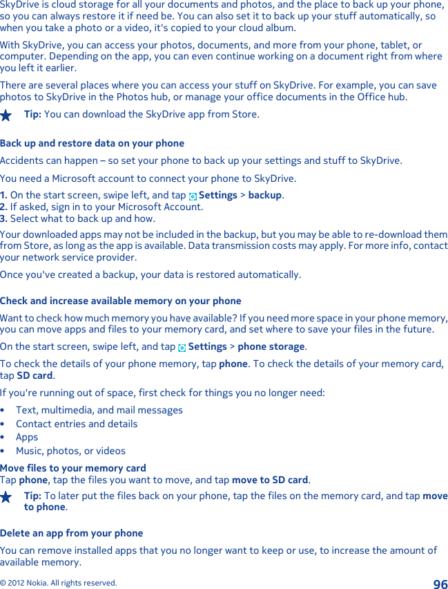 SkyDrive is cloud storage for all your documents and photos, and the place to back up your phone,so you can always restore it if need be. You can also set it to back up your stuff automatically, sowhen you take a photo or a video, it&apos;s copied to your cloud album.With SkyDrive, you can access your photos, documents, and more from your phone, tablet, orcomputer. Depending on the app, you can even continue working on a document right from whereyou left it earlier.There are several places where you can access your stuff on SkyDrive. For example, you can savephotos to SkyDrive in the Photos hub, or manage your office documents in the Office hub.Tip: You can download the SkyDrive app from Store.Back up and restore data on your phoneAccidents can happen – so set your phone to back up your settings and stuff to SkyDrive.You need a Microsoft account to connect your phone to SkyDrive.1. On the start screen, swipe left, and tap   Settings &gt; backup.2. If asked, sign in to your Microsoft Account.3. Select what to back up and how.Your downloaded apps may not be included in the backup, but you may be able to re-download themfrom Store, as long as the app is available. Data transmission costs may apply. For more info, contactyour network service provider.Once you&apos;ve created a backup, your data is restored automatically.Check and increase available memory on your phoneWant to check how much memory you have available? If you need more space in your phone memory,you can move apps and files to your memory card, and set where to save your files in the future.On the start screen, swipe left, and tap   Settings &gt; phone storage.To check the details of your phone memory, tap phone. To check the details of your memory card,tap SD card.If you&apos;re running out of space, first check for things you no longer need:• Text, multimedia, and mail messages• Contact entries and details•Apps• Music, photos, or videosMove files to your memory cardTap phone, tap the files you want to move, and tap move to SD card.Tip: To later put the files back on your phone, tap the files on the memory card, and tap moveto phone.Delete an app from your phoneYou can remove installed apps that you no longer want to keep or use, to increase the amount ofavailable memory.© 2012 Nokia. All rights reserved.96