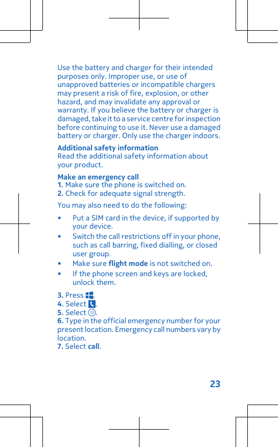 Use the battery and charger for their intendedpurposes only. Improper use, or use ofunapproved batteries or incompatible chargersmay present a risk of fire, explosion, or otherhazard, and may invalidate any approval orwarranty. If you believe the battery or charger isdamaged, take it to a service centre for inspectionbefore continuing to use it. Never use a damagedbattery or charger. Only use the charger indoors.Additional safety informationRead the additional safety information aboutyour product.Make an emergency call1. Make sure the phone is switched on.2. Check for adequate signal strength.You may also need to do the following:• Put a SIM card in the device, if supported byyour device.• Switch the call restrictions off in your phone,such as call barring, fixed dialling, or closeduser group.•Make sure flight mode is not switched on.• If the phone screen and keys are locked,unlock them.3. Press  .4. Select  .5. Select  .6. Type in the official emergency number for yourpresent location. Emergency call numbers vary bylocation.7. Select call.23