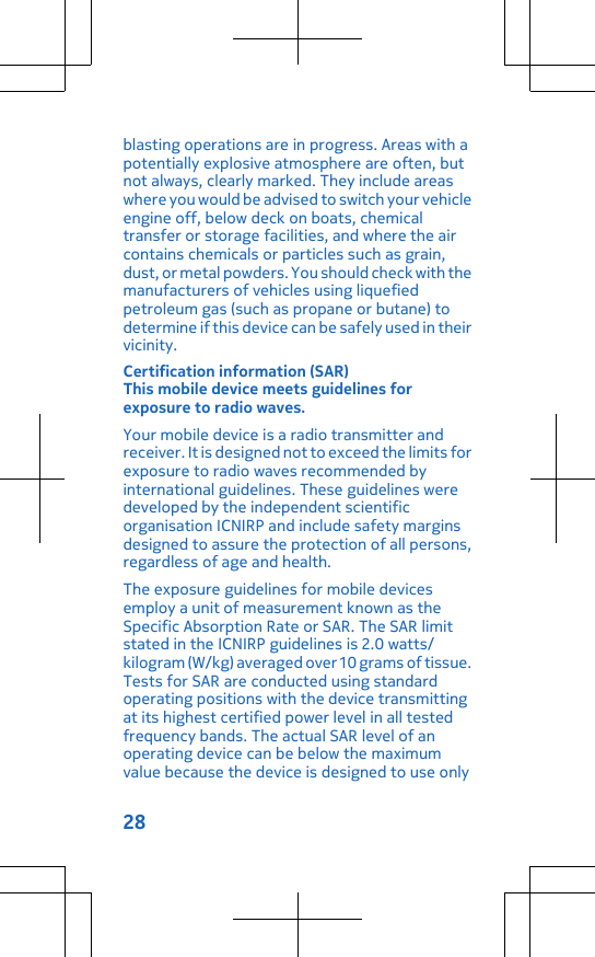 blasting operations are in progress. Areas with apotentially explosive atmosphere are often, butnot always, clearly marked. They include areaswhere you would be advised to switch your vehicleengine off, below deck on boats, chemicaltransfer or storage facilities, and where the aircontains chemicals or particles such as grain,dust, or metal powders. You should check with themanufacturers of vehicles using liquefiedpetroleum gas (such as propane or butane) todetermine if this device can be safely used in theirvicinity.Certification information (SAR)This mobile device meets guidelines forexposure to radio waves.Your mobile device is a radio transmitter andreceiver. It is designed not to exceed the limits forexposure to radio waves recommended byinternational guidelines. These guidelines weredeveloped by the independent scientificorganisation ICNIRP and include safety marginsdesigned to assure the protection of all persons,regardless of age and health.The exposure guidelines for mobile devicesemploy a unit of measurement known as theSpecific Absorption Rate or SAR. The SAR limitstated in the ICNIRP guidelines is 2.0 watts/kilogram (W/kg) averaged over 10 grams of tissue.Tests for SAR are conducted using standardoperating positions with the device transmittingat its highest certified power level in all testedfrequency bands. The actual SAR level of anoperating device can be below the maximumvalue because the device is designed to use only28