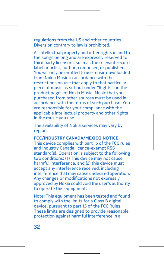 regulations from the US and other countries.Diversion contrary to law is prohibited.All intellectual property and other rights in and tothe songs belong and are expressly reserved tothird party licensors, such as the relevant recordlabel or artist, author, composer, or publisher.You will only be entitled to use music downloadedfrom Nokia Music in accordance with therestrictions on use that apply to that particularpiece of music as set out under &quot;Rights&quot; on theproduct pages of Nokia Music. Music that youpurchased from other sources must be used inaccordance with the terms of such purchase. Youare responsible for your compliance with theapplicable intellectual property and other rightsin the music you use.The availability of Nokia services may vary byregion.FCC/INDUSTRY CANADA/MEXICO NOTICEThis device complies with part 15 of the FCC rulesand Industry Canada licence-exempt RSSstandard(s). Operation is subject to the followingtwo conditions: (1) This device may not causeharmful interference, and (2) this device mustaccept any interference received, includinginterference that may cause undesired operation.Any changes or modifications not expresslyapproved by Nokia could void the user&apos;s authorityto operate this equipment.Note: This equipment has been tested and foundto comply with the limits for a Class B digitaldevice, pursuant to part 15 of the FCC Rules.These limits are designed to provide reasonableprotection against harmful interference in a32