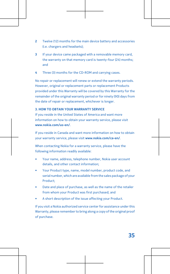 2Twelve (12) months for the main device battery and accessories(i.e. chargers and headsets);3If your device came packaged with a removable memory card,the warranty on that memory card is twenty-four (24) months;and4Three (3) months for the CD-ROM and carrying cases.No repair or replacement will renew or extend the warranty periods.However, original or replacement parts or replacement Productsprovided under this Warranty will be covered by this Warranty for theremainder of the original warranty period or for ninety (90) days fromthe date of repair or replacement, whichever is longer.3. HOW TO OBTAIN YOUR WARRANTY SERVICEIf you reside in the United States of America and want moreinformation on how to obtain your warranty service, please visitwww.nokia.com/us-en/.If you reside in Canada and want more information on how to obtainyour warranty service, please visit www.nokia.com/ca-en/.When contacting Nokia for a warranty service, please have thefollowing information readily available:• Your name, address, telephone number, Nokia user accountdetails, and other contact information;• Your Product type, name, model number, product code, andserial number, which are available from the sales package of yourProduct;• Date and place of purchase, as well as the name of the retailerfrom whom your Product was first purchased; and• A short description of the issue affecting your Product.If you visit a Nokia authorized service center for assistance under thisWarranty, please remember to bring along a copy of the original proofof purchase.35