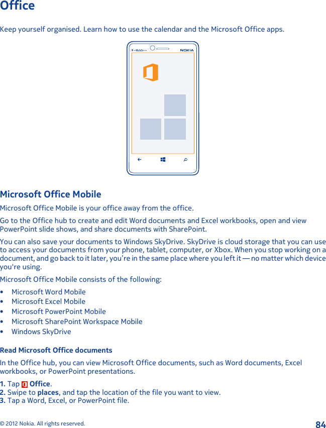 OfficeKeep yourself organised. Learn how to use the calendar and the Microsoft Office apps.Microsoft Office MobileMicrosoft Office Mobile is your office away from the office.Go to the Office hub to create and edit Word documents and Excel workbooks, open and viewPowerPoint slide shows, and share documents with SharePoint.You can also save your documents to Windows SkyDrive. SkyDrive is cloud storage that you can useto access your documents from your phone, tablet, computer, or Xbox. When you stop working on adocument, and go back to it later, you’re in the same place where you left it — no matter which deviceyou&apos;re using.Microsoft Office Mobile consists of the following:• Microsoft Word Mobile• Microsoft Excel Mobile• Microsoft PowerPoint Mobile• Microsoft SharePoint Workspace Mobile•Windows SkyDriveRead Microsoft Office documentsIn the Office hub, you can view Microsoft Office documents, such as Word documents, Excelworkbooks, or PowerPoint presentations.1. Tap   Office.2. Swipe to places, and tap the location of the file you want to view.3. Tap a Word, Excel, or PowerPoint file.© 2012 Nokia. All rights reserved.84