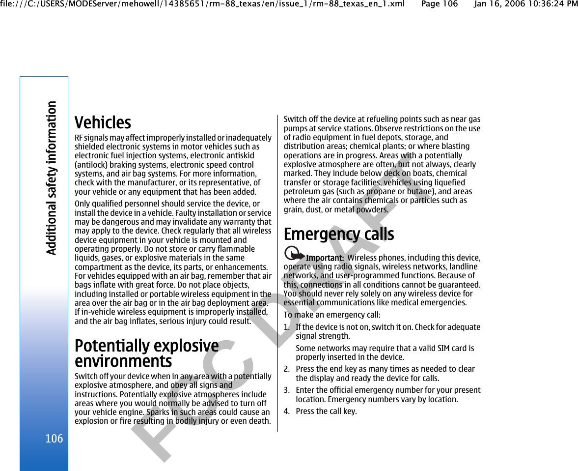          FCC DRAFT  VehiclesRF signals may affect improperly installed or inadequatelyshielded electronic systems in motor vehicles such aselectronic fuel injection systems, electronic antiskid(antilock) braking systems, electronic speed controlsystems, and air bag systems. For more information,check with the manufacturer, or its representative, ofyour vehicle or any equipment that has been added.Only qualified personnel should service the device, orinstall the device in a vehicle. Faulty installation or servicemay be dangerous and may invalidate any warranty thatmay apply to the device. Check regularly that all wirelessdevice equipment in your vehicle is mounted andoperating properly. Do not store or carry flammableliquids, gases, or explosive materials in the samecompartment as the device, its parts, or enhancements.For vehicles equipped with an air bag, remember that airbags inflate with great force. Do not place objects,including installed or portable wireless equipment in thearea over the air bag or in the air bag deployment area.If in-vehicle wireless equipment is improperly installed,and the air bag inflates, serious injury could result.Potentially explosiveenvironmentsSwitch off your device when in any area with a potentiallyexplosive atmosphere, and obey all signs andinstructions. Potentially explosive atmospheres includeareas where you would normally be advised to turn offyour vehicle engine. Sparks in such areas could cause anexplosion or fire resulting in bodily injury or even death.Switch off the device at refueling points such as near gaspumps at service stations. Observe restrictions on the useof radio equipment in fuel depots, storage, anddistribution areas; chemical plants; or where blastingoperations are in progress. Areas with a potentiallyexplosive atmosphere are often, but not always, clearlymarked. They include below deck on boats, chemicaltransfer or storage facilities, vehicles using liquefiedpetroleum gas (such as propane or butane), and areaswhere the air contains chemicals or particles such asgrain, dust, or metal powders.Emergency callsImportant:  Wireless phones, including this device,operate using radio signals, wireless networks, landlinenetworks, and user-programmed functions. Because ofthis, connections in all conditions cannot be guaranteed.You should never rely solely on any wireless device foressential communications like medical emergencies.To make an emergency call:1. If the device is not on, switch it on. Check for adequatesignal strength.Some networks may require that a valid SIM card isproperly inserted in the device.2. Press the end key as many times as needed to clearthe display and ready the device for calls.3. Enter the official emergency number for your presentlocation. Emergency numbers vary by location.4. Press the call key.106Additional safety informationfile:///C:/USERS/MODEServer/mehowell/14385651/rm-88_texas/en/issue_1/rm-88_texas_en_1.xml Page 106 Jan 16, 2006 10:36:24 PMfile:///C:/USERS/MODEServer/mehowell/14385651/rm-88_texas/en/issue_1/rm-88_texas_en_1.xml Page 106 Jan 16, 2006 10:36:24 PM