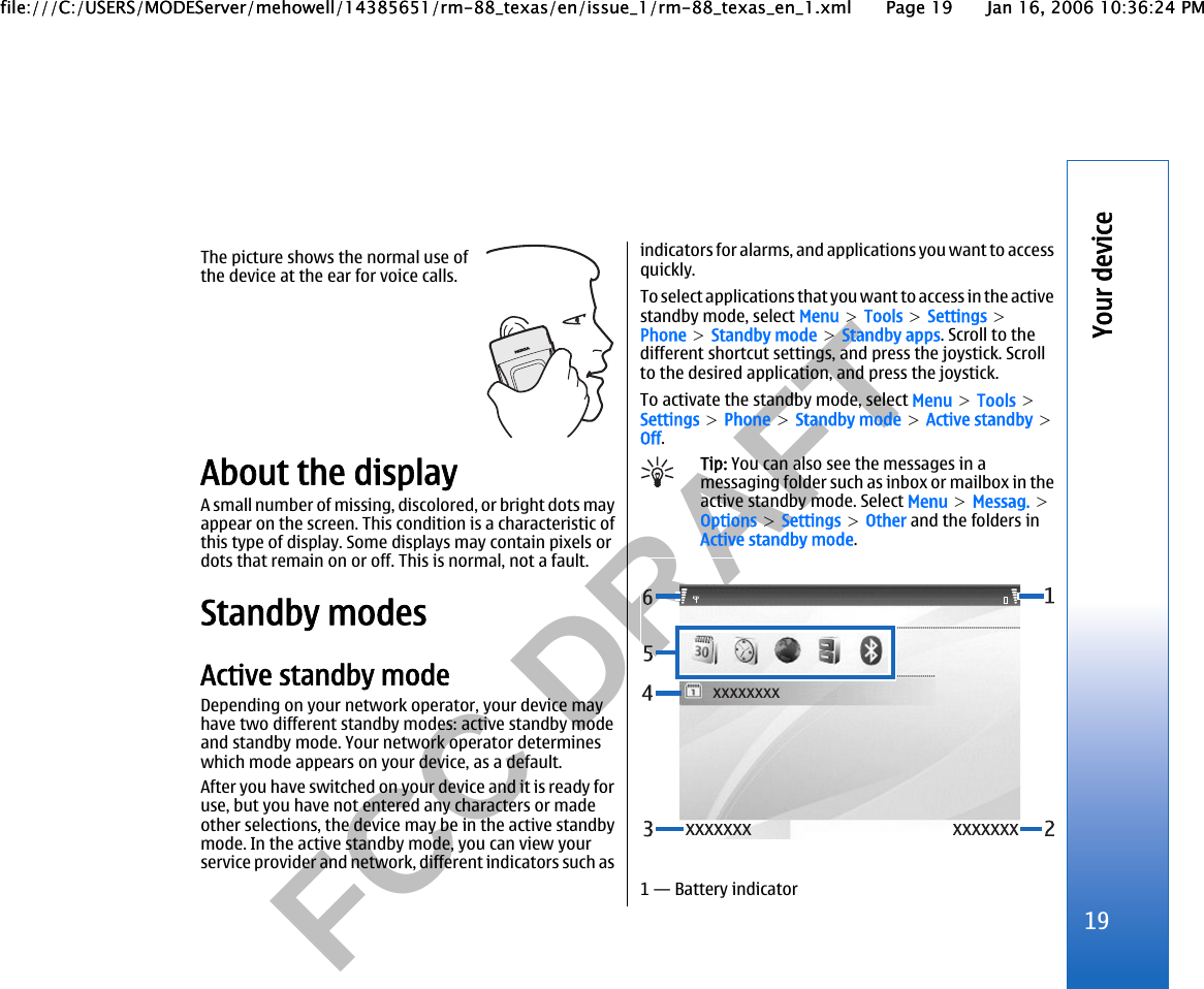           FCC DRAFT  The picture shows the normal use ofthe device at the ear for voice calls.About the displayA small number of missing, discolored, or bright dots mayappear on the screen. This condition is a characteristic ofthis type of display. Some displays may contain pixels ordots that remain on or off. This is normal, not a fault.Standby modesActive standby modeDepending on your network operator, your device mayhave two different standby modes: active standby modeand standby mode. Your network operator determineswhich mode appears on your device, as a default.After you have switched on your device and it is ready foruse, but you have not entered any characters or madeother selections, the device may be in the active standbymode. In the active standby mode, you can view yourservice provider and network, different indicators such asindicators for alarms, and applications you want to accessquickly.To select applications that you want to access in the activestandby mode, select Menu &gt; Tools &gt; Settings &gt;Phone &gt; Standby mode &gt; Standby apps. Scroll to thedifferent shortcut settings, and press the joystick. Scrollto the desired application, and press the joystick.To activate the standby mode, select Menu &gt; Tools &gt;Settings &gt; Phone &gt; Standby mode &gt; Active standby &gt;Off.Tip: You can also see the messages in amessaging folder such as inbox or mailbox in theactive standby mode. Select Menu &gt; Messag. &gt;Options &gt; Settings &gt; Other and the folders inActive standby mode.1 — Battery indicator19Your devicefile:///C:/USERS/MODEServer/mehowell/14385651/rm-88_texas/en/issue_1/rm-88_texas_en_1.xml Page 19 Jan 16, 2006 10:36:24 PMfile:///C:/USERS/MODEServer/mehowell/14385651/rm-88_texas/en/issue_1/rm-88_texas_en_1.xml Page 19 Jan 16, 2006 10:36:24 PM