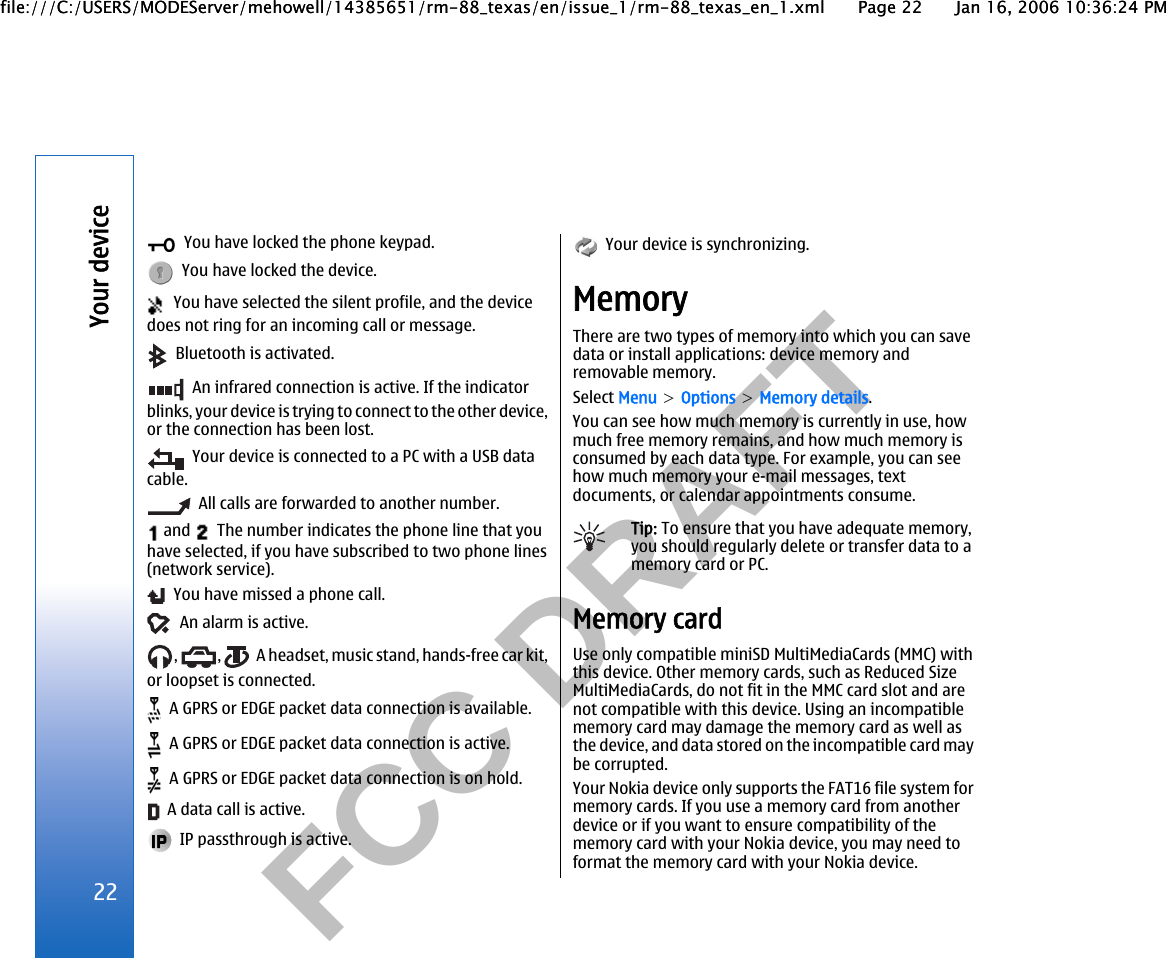           FCC DRAFT    You have locked the phone keypad.  You have locked the device.  You have selected the silent profile, and the devicedoes not ring for an incoming call or message.  Bluetooth is activated.  An infrared connection is active. If the indicatorblinks, your device is trying to connect to the other device,or the connection has been lost.  Your device is connected to a PC with a USB datacable.  All calls are forwarded to another number. and    The number indicates the phone line that youhave selected, if you have subscribed to two phone lines(network service).  You have missed a phone call.  An alarm is active.,  ,    A headset, music stand, hands-free car kit,or loopset is connected.  A GPRS or EDGE packet data connection is available.  A GPRS or EDGE packet data connection is active.  A GPRS or EDGE packet data connection is on hold.  A data call is active.  IP passthrough is active.  Your device is synchronizing.MemoryThere are two types of memory into which you can savedata or install applications: device memory andremovable memory.Select Menu &gt; Options &gt; Memory details.You can see how much memory is currently in use, howmuch free memory remains, and how much memory isconsumed by each data type. For example, you can seehow much memory your e-mail messages, textdocuments, or calendar appointments consume.Tip: To ensure that you have adequate memory,you should regularly delete or transfer data to amemory card or PC.Memory cardUse only compatible miniSD MultiMediaCards (MMC) withthis device. Other memory cards, such as Reduced SizeMultiMediaCards, do not fit in the MMC card slot and arenot compatible with this device. Using an incompatiblememory card may damage the memory card as well asthe device, and data stored on the incompatible card maybe corrupted.Your Nokia device only supports the FAT16 file system formemory cards. If you use a memory card from anotherdevice or if you want to ensure compatibility of thememory card with your Nokia device, you may need toformat the memory card with your Nokia device.22Your devicefile:///C:/USERS/MODEServer/mehowell/14385651/rm-88_texas/en/issue_1/rm-88_texas_en_1.xml Page 22 Jan 16, 2006 10:36:24 PMfile:///C:/USERS/MODEServer/mehowell/14385651/rm-88_texas/en/issue_1/rm-88_texas_en_1.xml Page 22 Jan 16, 2006 10:36:24 PM