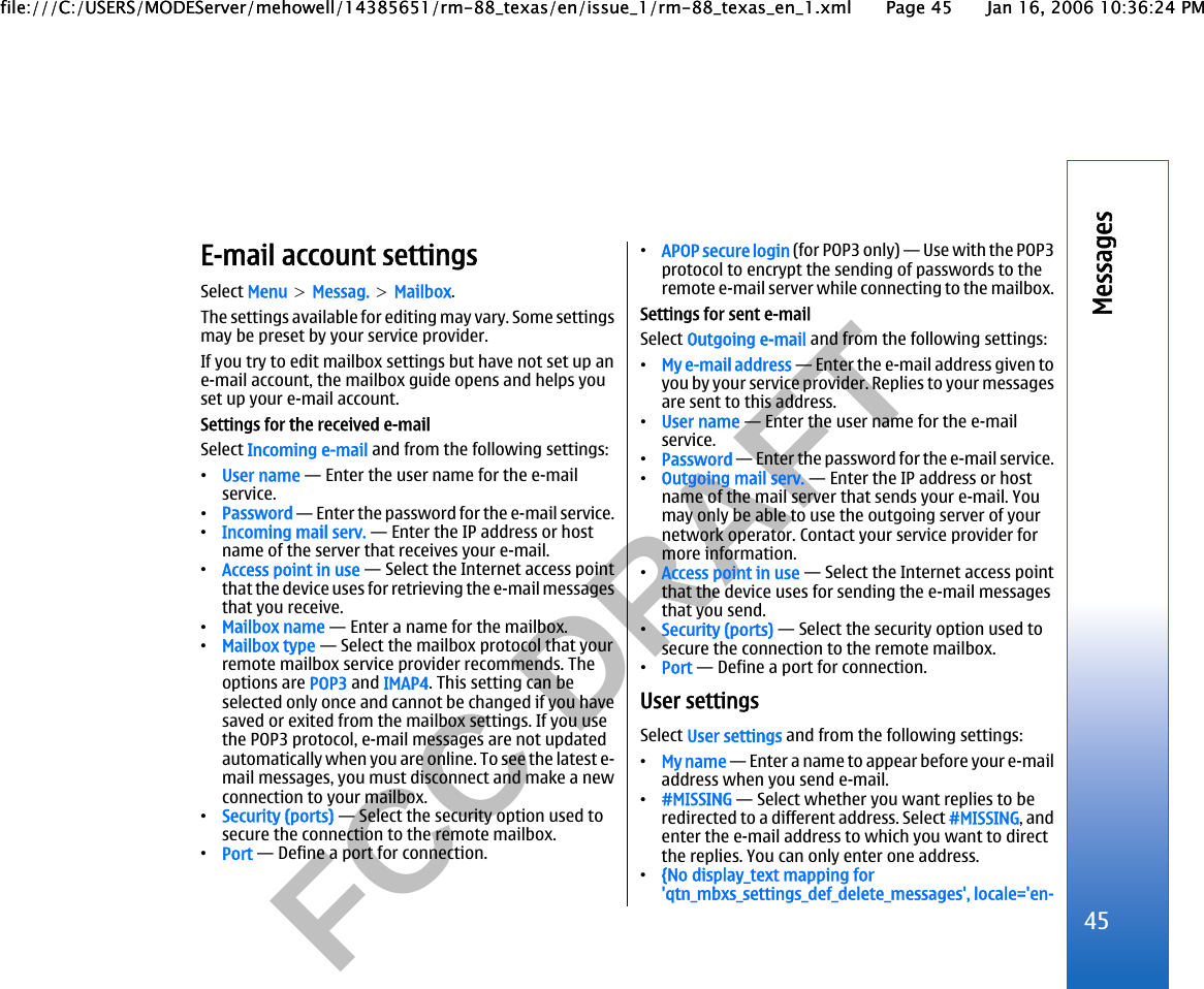           FCC DRAFT  E-mail account settingsSelect Menu &gt; Messag. &gt; Mailbox.The settings available for editing may vary. Some settingsmay be preset by your service provider.If you try to edit mailbox settings but have not set up ane-mail account, the mailbox guide opens and helps youset up your e-mail account.Settings for the received e-mailSelect Incoming e-mail and from the following settings:•User name — Enter the user name for the e-mailservice.•Password — Enter the password for the e-mail service.•Incoming mail serv. — Enter the IP address or hostname of the server that receives your e-mail.•Access point in use — Select the Internet access pointthat the device uses for retrieving the e-mail messagesthat you receive.•Mailbox name — Enter a name for the mailbox.•Mailbox type — Select the mailbox protocol that yourremote mailbox service provider recommends. Theoptions are POP3 and IMAP4. This setting can beselected only once and cannot be changed if you havesaved or exited from the mailbox settings. If you usethe POP3 protocol, e-mail messages are not updatedautomatically when you are online. To see the latest e-mail messages, you must disconnect and make a newconnection to your mailbox.•Security (ports) — Select the security option used tosecure the connection to the remote mailbox.•Port — Define a port for connection.•APOP secure login (for POP3 only) — Use with the POP3protocol to encrypt the sending of passwords to theremote e-mail server while connecting to the mailbox.Settings for sent e-mailSelect Outgoing e-mail and from the following settings:•My e-mail address — Enter the e-mail address given toyou by your service provider. Replies to your messagesare sent to this address.•User name — Enter the user name for the e-mailservice.•Password — Enter the password for the e-mail service.•Outgoing mail serv. — Enter the IP address or hostname of the mail server that sends your e-mail. Youmay only be able to use the outgoing server of yournetwork operator. Contact your service provider formore information.•Access point in use — Select the Internet access pointthat the device uses for sending the e-mail messagesthat you send.•Security (ports) — Select the security option used tosecure the connection to the remote mailbox.•Port — Define a port for connection.User settingsSelect User settings and from the following settings:•My name — Enter a name to appear before your e-mailaddress when you send e-mail.•#MISSING — Select whether you want replies to beredirected to a different address. Select #MISSING, andenter the e-mail address to which you want to directthe replies. You can only enter one address.•{No display_text mapping for&apos;qtn_mbxs_settings_def_delete_messages&apos;, locale=&apos;en-45Messagesfile:///C:/USERS/MODEServer/mehowell/14385651/rm-88_texas/en/issue_1/rm-88_texas_en_1.xml Page 45 Jan 16, 2006 10:36:24 PMfile:///C:/USERS/MODEServer/mehowell/14385651/rm-88_texas/en/issue_1/rm-88_texas_en_1.xml Page 45 Jan 16, 2006 10:36:24 PM