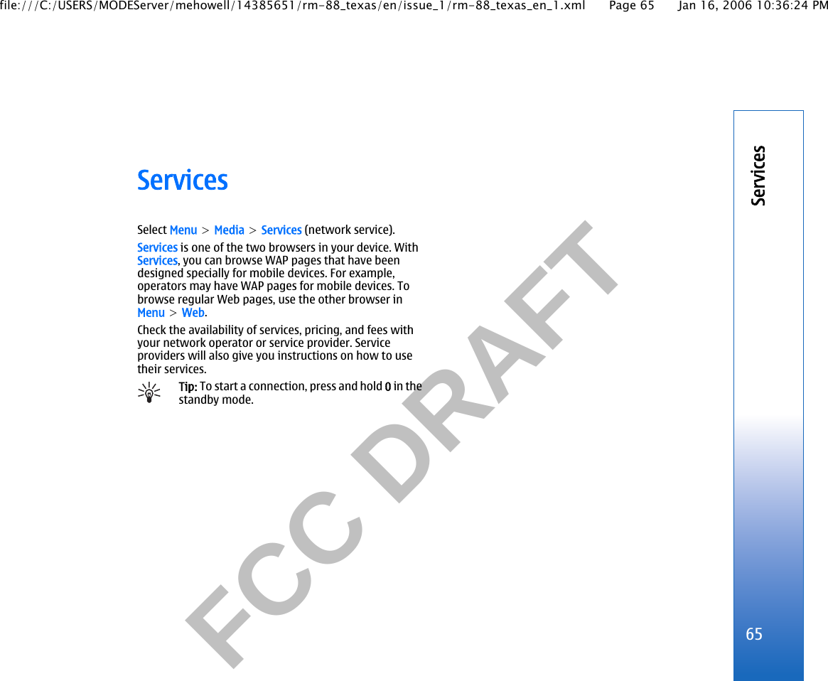           FCC DRAFT  ServicesSelect Menu &gt; Media &gt; Services (network service).Services is one of the two browsers in your device. WithServices, you can browse WAP pages that have beendesigned specially for mobile devices. For example,operators may have WAP pages for mobile devices. Tobrowse regular Web pages, use the other browser inMenu &gt; Web.Check the availability of services, pricing, and fees withyour network operator or service provider. Serviceproviders will also give you instructions on how to usetheir services.Tip: To start a connection, press and hold 0 in thestandby mode.65Servicesfile:///C:/USERS/MODEServer/mehowell/14385651/rm-88_texas/en/issue_1/rm-88_texas_en_1.xml Page 65 Jan 16, 2006 10:36:24 PM