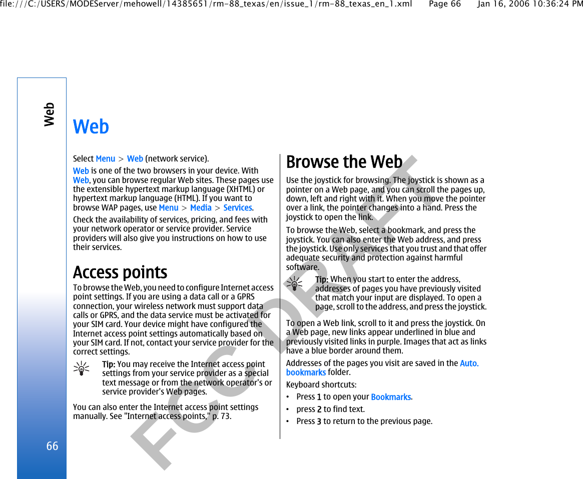           FCC DRAFT  WebSelect Menu &gt; Web (network service).Web is one of the two browsers in your device. WithWeb, you can browse regular Web sites. These pages usethe extensible hypertext markup language (XHTML) orhypertext markup language (HTML). If you want tobrowse WAP pages, use Menu &gt; Media &gt; Services.Check the availability of services, pricing, and fees withyour network operator or service provider. Serviceproviders will also give you instructions on how to usetheir services.Access pointsTo browse the Web, you need to configure Internet accesspoint settings. If you are using a data call or a GPRSconnection, your wireless network must support datacalls or GPRS, and the data service must be activated foryour SIM card. Your device might have configured theInternet access point settings automatically based onyour SIM card. If not, contact your service provider for thecorrect settings.Tip: You may receive the Internet access pointsettings from your service provider as a specialtext message or from the network operator&apos;s orservice provider&apos;s Web pages.You can also enter the Internet access point settingsmanually. See &quot;Internet access points,&quot; p. 73.Browse the WebUse the joystick for browsing. The joystick is shown as apointer on a Web page, and you can scroll the pages up,down, left and right with it. When you move the pointerover a link, the pointer changes into a hand. Press thejoystick to open the link.To browse the Web, select a bookmark, and press thejoystick. You can also enter the Web address, and pressthe joystick. Use only services that you trust and that offeradequate security and protection against harmfulsoftware.Tip: When you start to enter the address,addresses of pages you have previously visitedthat match your input are displayed. To open apage, scroll to the address, and press the joystick.To open a Web link, scroll to it and press the joystick. Ona Web page, new links appear underlined in blue andpreviously visited links in purple. Images that act as linkshave a blue border around them.Addresses of the pages you visit are saved in the Auto.bookmarks folder.Keyboard shortcuts:•Press 1 to open your Bookmarks.•press 2 to find text.•Press 3 to return to the previous page.66Webfile:///C:/USERS/MODEServer/mehowell/14385651/rm-88_texas/en/issue_1/rm-88_texas_en_1.xml Page 66 Jan 16, 2006 10:36:24 PM