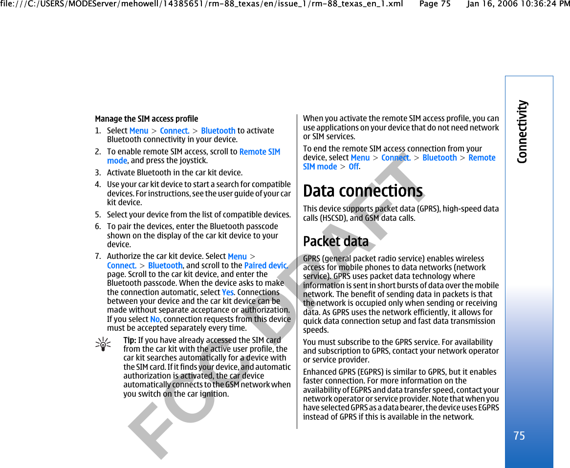           FCC DRAFT  Manage the SIM access profile1. Select Menu &gt; Connect. &gt; Bluetooth to activateBluetooth connectivity in your device.2. To enable remote SIM access, scroll to Remote SIMmode, and press the joystick.3. Activate Bluetooth in the car kit device.4. Use your car kit device to start a search for compatibledevices. For instructions, see the user guide of your carkit device.5. Select your device from the list of compatible devices.6. To pair the devices, enter the Bluetooth passcodeshown on the display of the car kit device to yourdevice.7. Authorize the car kit device. Select Menu &gt;Connect. &gt; Bluetooth, and scroll to the Paired devic.page. Scroll to the car kit device, and enter theBluetooth passcode. When the device asks to makethe connection automatic, select Yes. Connectionsbetween your device and the car kit device can bemade without separate acceptance or authorization.If you select No, connection requests from this devicemust be accepted separately every time.Tip: If you have already accessed the SIM cardfrom the car kit with the active user profile, thecar kit searches automatically for a device withthe SIM card. If it finds your device, and automaticauthorization is activated, the car deviceautomatically connects to the GSM network whenyou switch on the car ignition.When you activate the remote SIM access profile, you canuse applications on your device that do not need networkor SIM services.To end the remote SIM access connection from yourdevice, select Menu &gt; Connect. &gt; Bluetooth &gt; RemoteSIM mode &gt; Off.Data connectionsThis device supports packet data (GPRS), high-speed datacalls (HSCSD), and GSM data calls.Packet dataGPRS (general packet radio service) enables wirelessaccess for mobile phones to data networks (networkservice). GPRS uses packet data technology whereinformation is sent in short bursts of data over the mobilenetwork. The benefit of sending data in packets is thatthe network is occupied only when sending or receivingdata. As GPRS uses the network efficiently, it allows forquick data connection setup and fast data transmissionspeeds.You must subscribe to the GPRS service. For availabilityand subscription to GPRS, contact your network operatoror service provider.Enhanced GPRS (EGPRS) is similar to GPRS, but it enablesfaster connection. For more information on theavailability of EGPRS and data transfer speed, contact yournetwork operator or service provider. Note that when youhave selected GPRS as a data bearer, the device uses EGPRSinstead of GPRS if this is available in the network.75Connectivityfile:///C:/USERS/MODEServer/mehowell/14385651/rm-88_texas/en/issue_1/rm-88_texas_en_1.xml Page 75 Jan 16, 2006 10:36:24 PMfile:///C:/USERS/MODEServer/mehowell/14385651/rm-88_texas/en/issue_1/rm-88_texas_en_1.xml Page 75 Jan 16, 2006 10:36:24 PM