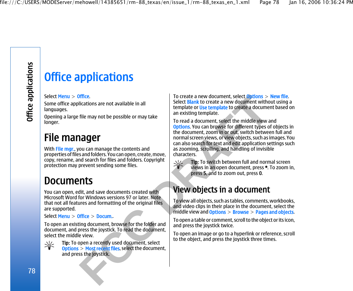           FCC DRAFT  Office applicationsSelect Menu &gt; Office.Some office applications are not available in alllanguages.Opening a large file may not be possible or may takelonger.File managerWith File mgr., you can manage the contents andproperties of files and folders. You can open, create, move,copy, rename, and search for files and folders. Copyrightprotection may prevent sending some files.DocumentsYou can open, edit, and save documents created withMicrosoft Word for Windows versions 97 or later. Notethat not all features and formatting of the original filesare supported.Select Menu &gt; Office &gt; Docum..To open an existing document, browse for the folder anddocument, and press the joystick. To read the document,select the middle view.Tip: To open a recently used document, selectOptions &gt; Most recent files, select the document,and press the joystick.To create a new document, select Options &gt; New file.Select Blank to create a new document without using atemplate or Use template to create a document based onan existing template.To read a document, select the middle view andOptions. You can browse for different types of objects inthe document, zoom in or out, switch between full andnormal screen views, or view objects, such as images. Youcan also search for text and edit application settings suchas zooming, scrolling, and handling of invisiblecharacters.Tip: To switch between full and normal screenviews in an open document, press *. To zoom in,press 5, and to zoom out, press 0.View objects in a documentTo view all objects, such as tables, comments, workbooks,and video clips in their place in the document, select themiddle view and Options &gt; Browse &gt; Pages and objects.To open a table or comment, scroll to the object or its icon,and press the joystick twice.To open an image or go to a hyperlink or reference, scrollto the object, and press the joystick three times.78Office applicationsfile:///C:/USERS/MODEServer/mehowell/14385651/rm-88_texas/en/issue_1/rm-88_texas_en_1.xml Page 78 Jan 16, 2006 10:36:24 PM