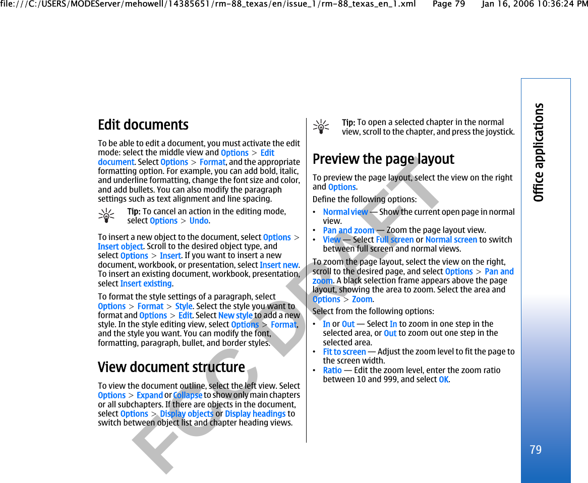          FCC DRAFT  Edit documentsTo be able to edit a document, you must activate the editmode: select the middle view and Options &gt; Editdocument. Select Options &gt; Format, and the appropriateformatting option. For example, you can add bold, italic,and underline formatting, change the font size and color,and add bullets. You can also modify the paragraphsettings such as text alignment and line spacing.Tip: To cancel an action in the editing mode,select Options &gt; Undo.To insert a new object to the document, select Options &gt;Insert object. Scroll to the desired object type, andselect Options &gt; Insert. If you want to insert a newdocument, workbook, or presentation, select Insert new.To insert an existing document, workbook, presentation,select Insert existing.To format the style settings of a paragraph, selectOptions &gt; Format &gt; Style. Select the style you want toformat and Options &gt; Edit. Select New style to add a newstyle. In the style editing view, select Options &gt; Format,and the style you want. You can modify the font,formatting, paragraph, bullet, and border styles.View document structureTo view the document outline, select the left view. SelectOptions &gt; Expand or Collapse to show only main chaptersor all subchapters. If there are objects in the document,select Options &gt; Display objects or Display headings toswitch between object list and chapter heading views.Tip: To open a selected chapter in the normalview, scroll to the chapter, and press the joystick.Preview the page layoutTo preview the page layout, select the view on the rightand Options.Define the following options:•Normal view — Show the current open page in normalview.•Pan and zoom — Zoom the page layout view.•View — Select Full screen or Normal screen to switchbetween full screen and normal views.To zoom the page layout, select the view on the right,scroll to the desired page, and select Options &gt; Pan andzoom. A black selection frame appears above the pagelayout, showing the area to zoom. Select the area andOptions &gt; Zoom.Select from the following options:•In or Out — Select In to zoom in one step in theselected area, or Out to zoom out one step in theselected area.•Fit to screen — Adjust the zoom level to fit the page tothe screen width.•Ratio — Edit the zoom level, enter the zoom ratiobetween 10 and 999, and select OK.79Office applicationsfile:///C:/USERS/MODEServer/mehowell/14385651/rm-88_texas/en/issue_1/rm-88_texas_en_1.xml Page 79 Jan 16, 2006 10:36:24 PMfile:///C:/USERS/MODEServer/mehowell/14385651/rm-88_texas/en/issue_1/rm-88_texas_en_1.xml Page 79 Jan 16, 2006 10:36:24 PM