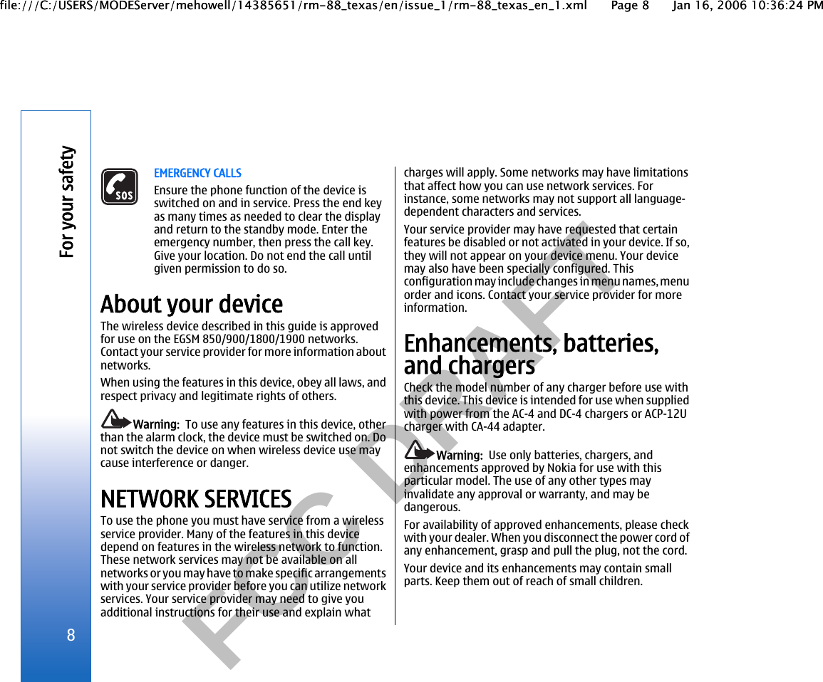           FCC DRAFT  EMERGENCY CALLSEnsure the phone function of the device isswitched on and in service. Press the end keyas many times as needed to clear the displayand return to the standby mode. Enter theemergency number, then press the call key.Give your location. Do not end the call untilgiven permission to do so.About your deviceThe wireless device described in this guide is approvedfor use on the EGSM 850/900/1800/1900 networks.Contact your service provider for more information aboutnetworks.When using the features in this device, obey all laws, andrespect privacy and legitimate rights of others.Warning:  To use any features in this device, otherthan the alarm clock, the device must be switched on. Donot switch the device on when wireless device use maycause interference or danger.NETWORK SERVICESTo use the phone you must have service from a wirelessservice provider. Many of the features in this devicedepend on features in the wireless network to function.These network services may not be available on allnetworks or you may have to make specific arrangementswith your service provider before you can utilize networkservices. Your service provider may need to give youadditional instructions for their use and explain whatcharges will apply. Some networks may have limitationsthat affect how you can use network services. Forinstance, some networks may not support all language-dependent characters and services.Your service provider may have requested that certainfeatures be disabled or not activated in your device. If so,they will not appear on your device menu. Your devicemay also have been specially configured. Thisconfiguration may include changes in menu names, menuorder and icons. Contact your service provider for moreinformation.Enhancements, batteries,and chargersCheck the model number of any charger before use withthis device. This device is intended for use when suppliedwith power from the AC-4 and DC-4 chargers or ACP-12Ucharger with CA-44 adapter.Warning:  Use only batteries, chargers, andenhancements approved by Nokia for use with thisparticular model. The use of any other types mayinvalidate any approval or warranty, and may bedangerous.For availability of approved enhancements, please checkwith your dealer. When you disconnect the power cord ofany enhancement, grasp and pull the plug, not the cord.Your device and its enhancements may contain smallparts. Keep them out of reach of small children.8For your safetyfile:///C:/USERS/MODEServer/mehowell/14385651/rm-88_texas/en/issue_1/rm-88_texas_en_1.xml Page 8 Jan 16, 2006 10:36:24 PMfile:///C:/USERS/MODEServer/mehowell/14385651/rm-88_texas/en/issue_1/rm-88_texas_en_1.xml Page 8 Jan 16, 2006 10:36:24 PM