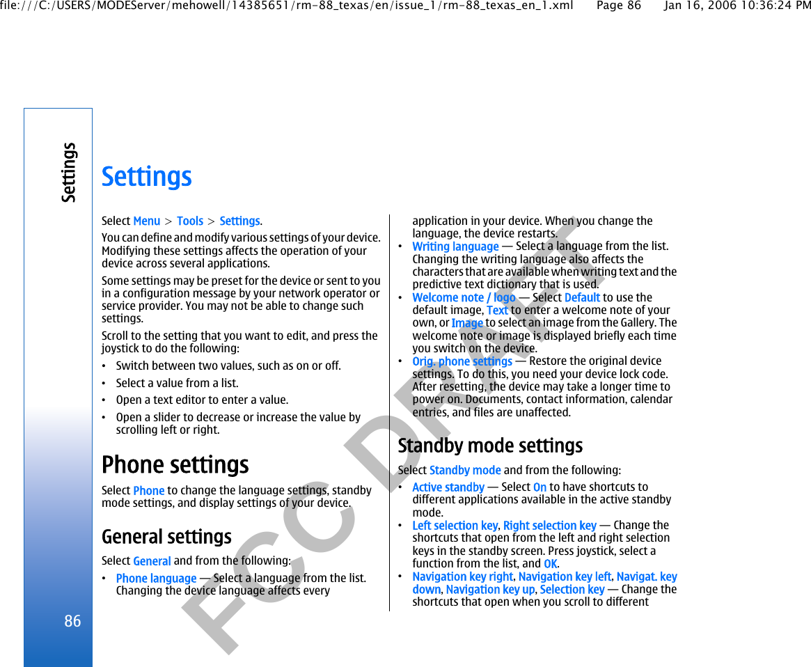           FCC DRAFT  SettingsSelect Menu &gt; Tools &gt; Settings.You can define and modify various settings of your device.Modifying these settings affects the operation of yourdevice across several applications.Some settings may be preset for the device or sent to youin a configuration message by your network operator orservice provider. You may not be able to change suchsettings.Scroll to the setting that you want to edit, and press thejoystick to do the following:•Switch between two values, such as on or off.•Select a value from a list.•Open a text editor to enter a value.•Open a slider to decrease or increase the value byscrolling left or right.Phone settingsSelect Phone to change the language settings, standbymode settings, and display settings of your device.General settingsSelect General and from the following:•Phone language — Select a language from the list.Changing the device language affects everyapplication in your device. When you change thelanguage, the device restarts.•Writing language — Select a language from the list.Changing the writing language also affects thecharacters that are available when writing text and thepredictive text dictionary that is used.•Welcome note / logo — Select Default to use thedefault image, Text to enter a welcome note of yourown, or Image to select an image from the Gallery. Thewelcome note or image is displayed briefly each timeyou switch on the device.•Orig. phone settings — Restore the original devicesettings. To do this, you need your device lock code.After resetting, the device may take a longer time topower on. Documents, contact information, calendarentries, and files are unaffected.Standby mode settingsSelect Standby mode and from the following:•Active standby — Select On to have shortcuts todifferent applications available in the active standbymode.•Left selection key, Right selection key — Change theshortcuts that open from the left and right selectionkeys in the standby screen. Press joystick, select afunction from the list, and OK.•Navigation key right, Navigation key left, Navigat. keydown, Navigation key up, Selection key — Change theshortcuts that open when you scroll to different86Settingsfile:///C:/USERS/MODEServer/mehowell/14385651/rm-88_texas/en/issue_1/rm-88_texas_en_1.xml Page 86 Jan 16, 2006 10:36:24 PM