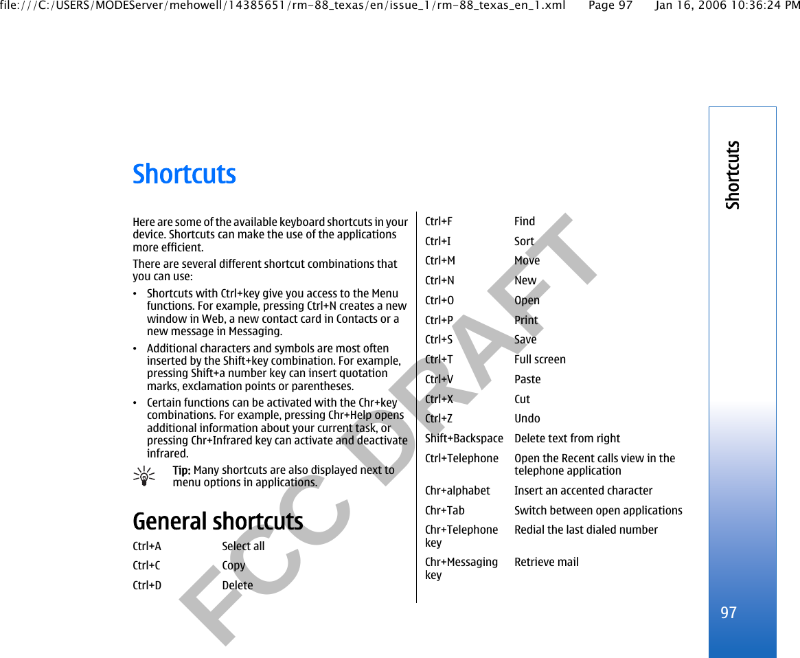           FCC DRAFT  ShortcutsHere are some of the available keyboard shortcuts in yourdevice. Shortcuts can make the use of the applicationsmore efficient.There are several different shortcut combinations thatyou can use:•Shortcuts with Ctrl+key give you access to the Menufunctions. For example, pressing Ctrl+N creates a newwindow in Web, a new contact card in Contacts or anew message in Messaging.•Additional characters and symbols are most ofteninserted by the Shift+key combination. For example,pressing Shift+a number key can insert quotationmarks, exclamation points or parentheses.•Certain functions can be activated with the Chr+keycombinations. For example, pressing Chr+Help opensadditional information about your current task, orpressing Chr+Infrared key can activate and deactivateinfrared.Tip: Many shortcuts are also displayed next tomenu options in applications.General shortcutsCtrl+A Select allCtrl+C CopyCtrl+D DeleteCtrl+F FindCtrl+I SortCtrl+M MoveCtrl+N NewCtrl+O OpenCtrl+P PrintCtrl+S SaveCtrl+T Full screenCtrl+V PasteCtrl+X CutCtrl+Z UndoShift+Backspace Delete text from rightCtrl+Telephone Open the Recent calls view in thetelephone applicationChr+alphabet Insert an accented characterChr+Tab Switch between open applicationsChr+TelephonekeyRedial the last dialed numberChr+MessagingkeyRetrieve mail97Shortcutsfile:///C:/USERS/MODEServer/mehowell/14385651/rm-88_texas/en/issue_1/rm-88_texas_en_1.xml Page 97 Jan 16, 2006 10:36:24 PM