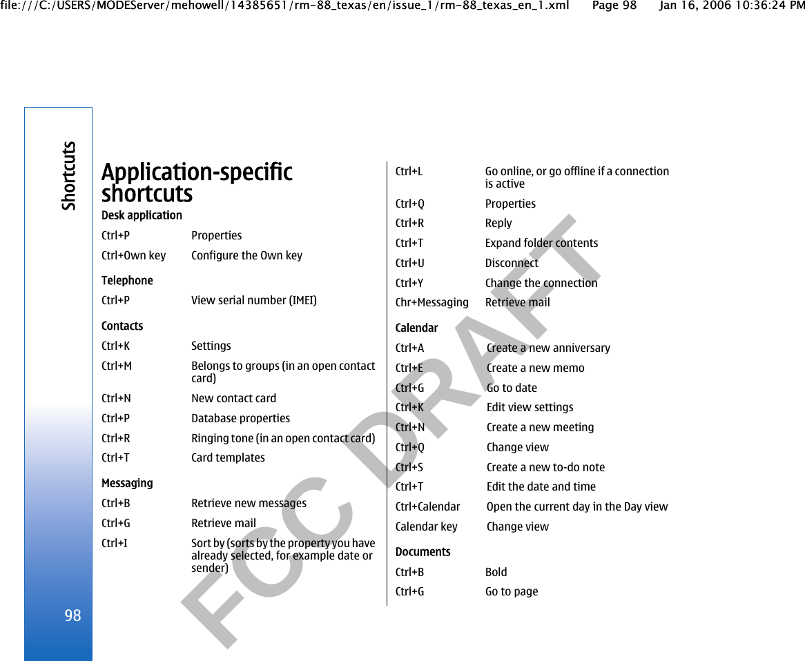           FCC DRAFT  Application-specificshortcutsDesk applicationCtrl+P PropertiesCtrl+Own key Configure the Own keyTelephoneCtrl+P View serial number (IMEI)ContactsCtrl+K SettingsCtrl+M Belongs to groups (in an open contactcard)Ctrl+N New contact cardCtrl+P Database propertiesCtrl+R Ringing tone (in an open contact card)Ctrl+T Card templatesMessagingCtrl+B Retrieve new messagesCtrl+G Retrieve mailCtrl+I Sort by (sorts by the property you havealready selected, for example date orsender)Ctrl+L Go online, or go offline if a connectionis activeCtrl+Q PropertiesCtrl+R ReplyCtrl+T Expand folder contentsCtrl+U DisconnectCtrl+Y Change the connectionChr+Messaging Retrieve mailCalendarCtrl+A Create a new anniversaryCtrl+E Create a new memoCtrl+G Go to dateCtrl+K Edit view settingsCtrl+N Create a new meetingCtrl+Q Change viewCtrl+S Create a new to-do noteCtrl+T Edit the date and timeCtrl+Calendar Open the current day in the Day viewCalendar key Change viewDocumentsCtrl+B BoldCtrl+G Go to page98Shortcutsfile:///C:/USERS/MODEServer/mehowell/14385651/rm-88_texas/en/issue_1/rm-88_texas_en_1.xml Page 98 Jan 16, 2006 10:36:24 PMfile:///C:/USERS/MODEServer/mehowell/14385651/rm-88_texas/en/issue_1/rm-88_texas_en_1.xml Page 98 Jan 16, 2006 10:36:24 PM