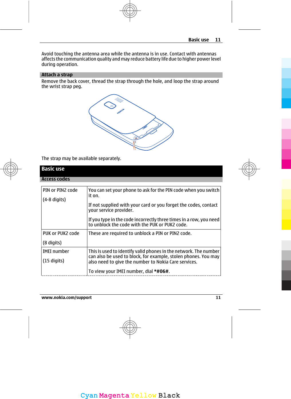 Avoid touching the antenna area while the antenna is in use. Contact with antennasaffects the communication quality and may reduce battery life due to higher power levelduring operation.Attach a strapRemove the back cover, thread the strap through the hole, and loop the strap aroundthe wrist strap peg.The strap may be available separately.Basic useAccess codesPIN or PIN2 code(4-8 digits)You can set your phone to ask for the PIN code when you switchit on.If not supplied with your card or you forget the codes, contactyour service provider.If you type in the code incorrectly three times in a row, you needto unblock the code with the PUK or PUK2 code.PUK or PUK2 code(8 digits)These are required to unblock a PIN or PIN2 code.IMEI number(15 digits)This is used to identify valid phones in the network. The numbercan also be used to block, for example, stolen phones. You mayalso need to give the number to Nokia Care services.To view your IMEI number, dial *#06#.Basic use 11www.nokia.com/support 11CyanCyanMagentaMagentaYellowYellowBlackBlack