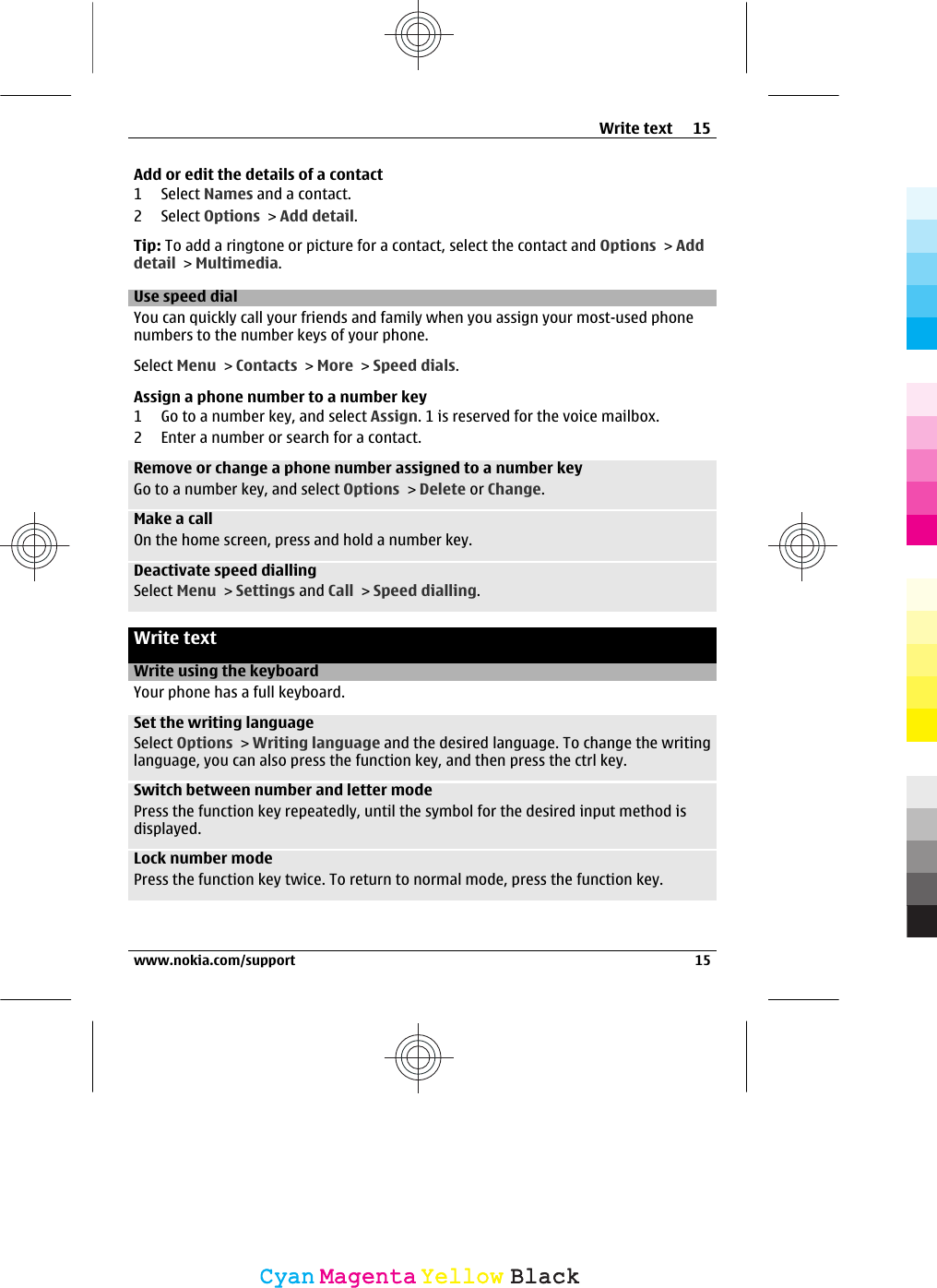 Add or edit the details of a contact1 Select Names and a contact.2 Select Options &gt; Add detail.Tip: To add a ringtone or picture for a contact, select the contact and Options &gt; Adddetail &gt; Multimedia.Use speed dialYou can quickly call your friends and family when you assign your most-used phonenumbers to the number keys of your phone.Select Menu &gt; Contacts &gt; More &gt; Speed dials.Assign a phone number to a number key1 Go to a number key, and select Assign. 1 is reserved for the voice mailbox.2 Enter a number or search for a contact.Remove or change a phone number assigned to a number keyGo to a number key, and select Options &gt; Delete or Change.Make a callOn the home screen, press and hold a number key.Deactivate speed diallingSelect Menu &gt; Settings and Call &gt; Speed dialling.Write textWrite using the keyboardYour phone has a full keyboard.Set the writing languageSelect Options &gt; Writing language and the desired language. To change the writinglanguage, you can also press the function key, and then press the ctrl key.Switch between number and letter modePress the function key repeatedly, until the symbol for the desired input method isdisplayed.Lock number modePress the function key twice. To return to normal mode, press the function key.Write text 15www.nokia.com/support 15CyanCyanMagentaMagentaYellowYellowBlackBlack