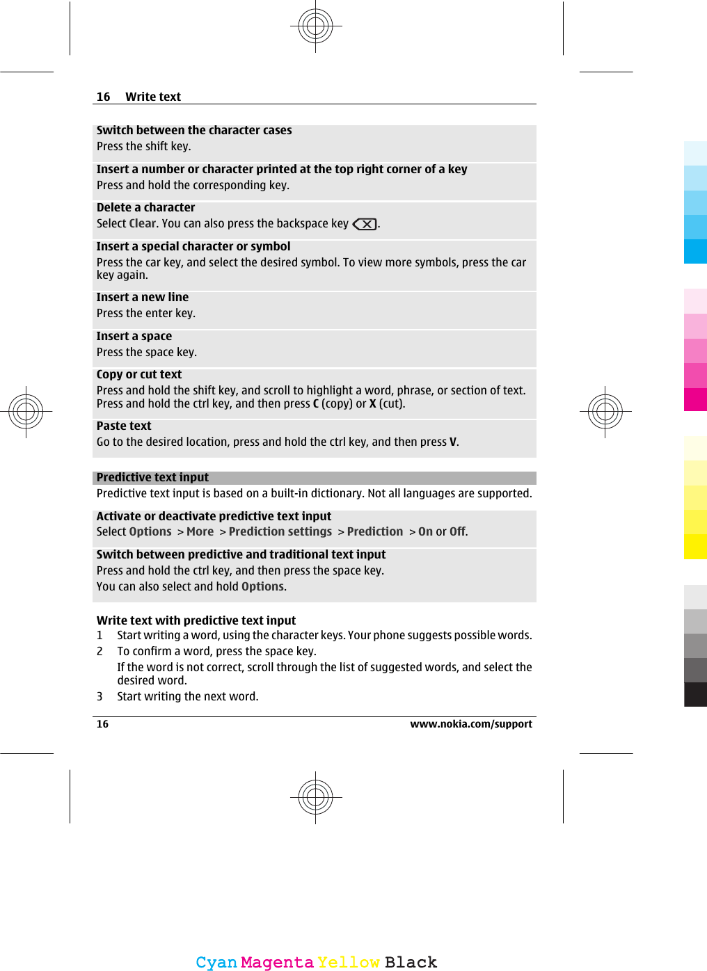 Switch between the character casesPress the shift key.Insert a number or character printed at the top right corner of a keyPress and hold the corresponding key.Delete a characterSelect Clear. You can also press the backspace key  .Insert a special character or symbolPress the car key, and select the desired symbol. To view more symbols, press the carkey again.Insert a new linePress the enter key.Insert a spacePress the space key.Copy or cut textPress and hold the shift key, and scroll to highlight a word, phrase, or section of text.Press and hold the ctrl key, and then press C (copy) or X (cut).Paste textGo to the desired location, press and hold the ctrl key, and then press V.Predictive text inputPredictive text input is based on a built-in dictionary. Not all languages are supported.Activate or deactivate predictive text inputSelect Options &gt; More &gt; Prediction settings &gt; Prediction &gt; On or Off.Switch between predictive and traditional text inputPress and hold the ctrl key, and then press the space key.You can also select and hold Options.Write text with predictive text input1 Start writing a word, using the character keys. Your phone suggests possible words.2 To confirm a word, press the space key.If the word is not correct, scroll through the list of suggested words, and select thedesired word.3 Start writing the next word.16 Write text16 www.nokia.com/supportCyanCyanMagentaMagentaYellowYellowBlackBlack