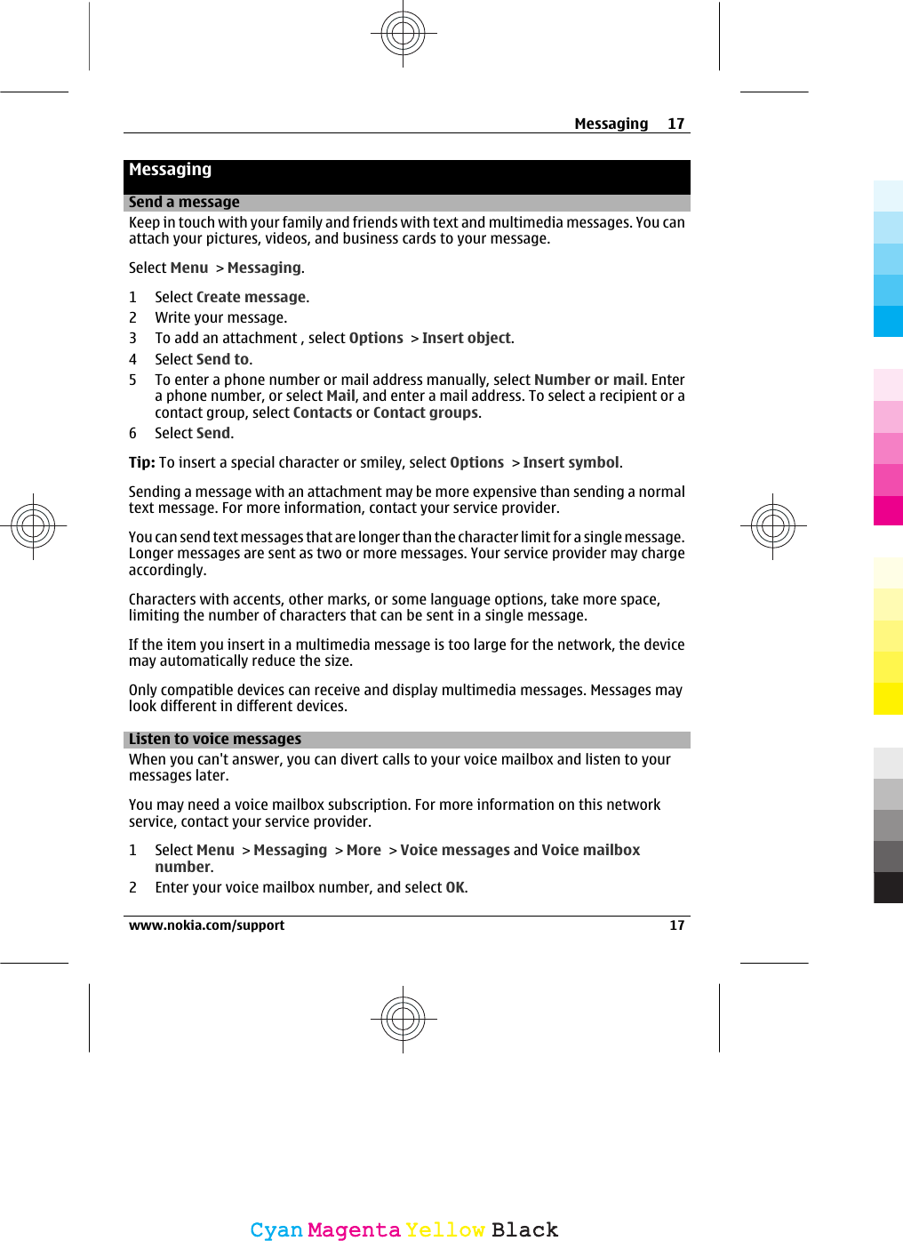 MessagingSend a messageKeep in touch with your family and friends with text and multimedia messages. You canattach your pictures, videos, and business cards to your message.Select Menu &gt; Messaging.1 Select Create message.2 Write your message.3 To add an attachment , select Options &gt; Insert object.4 Select Send to.5 To enter a phone number or mail address manually, select Number or mail. Entera phone number, or select Mail, and enter a mail address. To select a recipient or acontact group, select Contacts or Contact groups.6 Select Send.Tip: To insert a special character or smiley, select Options &gt; Insert symbol.Sending a message with an attachment may be more expensive than sending a normaltext message. For more information, contact your service provider.You can send text messages that are longer than the character limit for a single message.Longer messages are sent as two or more messages. Your service provider may chargeaccordingly.Characters with accents, other marks, or some language options, take more space,limiting the number of characters that can be sent in a single message.If the item you insert in a multimedia message is too large for the network, the devicemay automatically reduce the size.Only compatible devices can receive and display multimedia messages. Messages maylook different in different devices.Listen to voice messagesWhen you can&apos;t answer, you can divert calls to your voice mailbox and listen to yourmessages later.You may need a voice mailbox subscription. For more information on this networkservice, contact your service provider.1 Select Menu &gt; Messaging &gt; More &gt; Voice messages and Voice mailboxnumber.2 Enter your voice mailbox number, and select OK.Messaging 17www.nokia.com/support 17CyanCyanMagentaMagentaYellowYellowBlackBlack