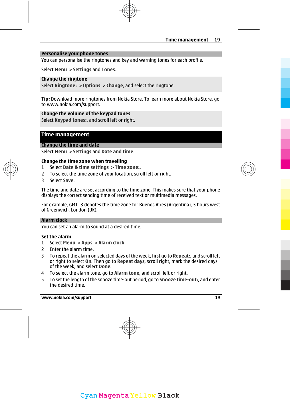 Personalise your phone tonesYou can personalise the ringtones and key and warning tones for each profile.Select Menu &gt; Settings and Tones.Change the ringtoneSelect Ringtone: &gt; Options &gt; Change, and select the ringtone.Tip: Download more ringtones from Nokia Store. To learn more about Nokia Store, goto www.nokia.com/support.Change the volume of the keypad tonesSelect Keypad tones:, and scroll left or right.Time managementChange the time and dateSelect Menu &gt; Settings and Date and time.Change the time zone when travelling1 Select Date &amp; time settings &gt; Time zone:.2 To select the time zone of your location, scroll left or right.3 Select Save.The time and date are set according to the time zone. This makes sure that your phonedisplays the correct sending time of received text or multimedia messages.For example, GMT -3 denotes the time zone for Buenos Aires (Argentina), 3 hours westof Greenwich, London (UK).Alarm clockYou can set an alarm to sound at a desired time.Set the alarm1 Select Menu &gt; Apps &gt; Alarm clock.2 Enter the alarm time.3 To repeat the alarm on selected days of the week, first go to Repeat:, and scroll leftor right to select On. Then go to Repeat days, scroll right, mark the desired daysof the week, and select Done.4 To select the alarm tone, go to Alarm tone, and scroll left or right.5 To set the length of the snooze time-out period, go to Snooze time-out:, and enterthe desired time.Time management 19www.nokia.com/support 19CyanCyanMagentaMagentaYellowYellowBlackBlack