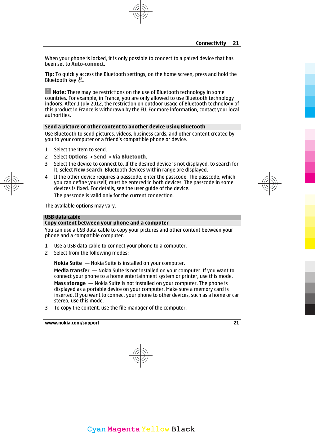 When your phone is locked, it is only possible to connect to a paired device that hasbeen set to Auto-connect.Tip: To quickly access the Bluetooth settings, on the home screen, press and hold theBluetooth key  .Note: There may be restrictions on the use of Bluetooth technology in somecountries. For example, in France, you are only allowed to use Bluetooth technologyindoors. After 1 July 2012, the restriction on outdoor usage of Bluetooth technology ofthis product in France is withdrawn by the EU. For more information, contact your localauthorities.Send a picture or other content to another device using BluetoothUse Bluetooth to send pictures, videos, business cards, and other content created byyou to your computer or a friend&apos;s compatible phone or device.1 Select the item to send.2 Select Options &gt; Send &gt; Via Bluetooth.3 Select the device to connect to. If the desired device is not displayed, to search forit, select New search. Bluetooth devices within range are displayed.4 If the other device requires a passcode, enter the passcode. The passcode, whichyou can define yourself, must be entered in both devices. The passcode in somedevices is fixed. For details, see the user guide of the device.The passcode is valid only for the current connection.The available options may vary.USB data cableCopy content between your phone and a computerYou can use a USB data cable to copy your pictures and other content between yourphone and a compatible computer.1 Use a USB data cable to connect your phone to a computer.2 Select from the following modes:Nokia Suite  — Nokia Suite is installed on your computer.Media transfer  — Nokia Suite is not installed on your computer. If you want toconnect your phone to a home entertainment system or printer, use this mode.Mass storage  — Nokia Suite is not installed on your computer. The phone isdisplayed as a portable device on your computer. Make sure a memory card isinserted. If you want to connect your phone to other devices, such as a home or carstereo, use this mode.3 To copy the content, use the file manager of the computer.Connectivity 21www.nokia.com/support 21CyanCyanMagentaMagentaYellowYellowBlackBlack