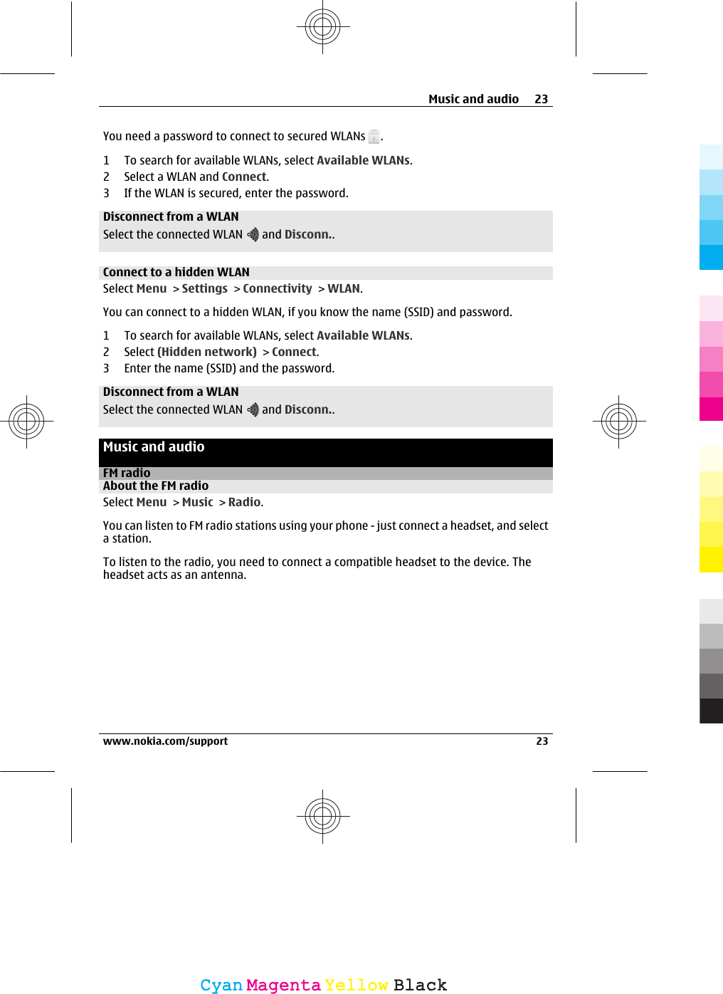You need a password to connect to secured WLANs  .1 To search for available WLANs, select Available WLANs.2 Select a WLAN and Connect.3 If the WLAN is secured, enter the password.Disconnect from a WLANSelect the connected WLAN   and Disconn..Connect to a hidden WLANSelect Menu &gt; Settings &gt; Connectivity &gt; WLAN.You can connect to a hidden WLAN, if you know the name (SSID) and password.1 To search for available WLANs, select Available WLANs.2 Select (Hidden network) &gt; Connect.3 Enter the name (SSID) and the password.Disconnect from a WLANSelect the connected WLAN   and Disconn..Music and audioFM radioAbout the FM radioSelect Menu &gt; Music &gt; Radio.You can listen to FM radio stations using your phone - just connect a headset, and selecta station.To listen to the radio, you need to connect a compatible headset to the device. Theheadset acts as an antenna.Music and audio 23www.nokia.com/support 23CyanCyanMagentaMagentaYellowYellowBlackBlack