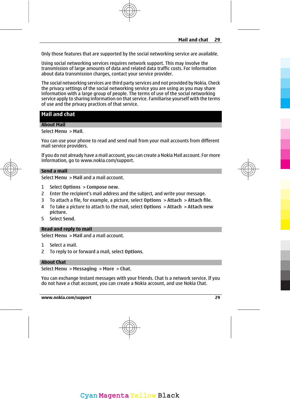 Only those features that are supported by the social networking service are available.Using social networking services requires network support. This may involve thetransmission of large amounts of data and related data traffic costs. For informationabout data transmission charges, contact your service provider.The social networking services are third party services and not provided by Nokia. Checkthe privacy settings of the social networking service you are using as you may shareinformation with a large group of people. The terms of use of the social networkingservice apply to sharing information on that service. Familiarise yourself with the termsof use and the privacy practices of that service.Mail and chatAbout MailSelect Menu &gt; Mail.You can use your phone to read and send mail from your mail accounts from differentmail service providers.If you do not already have a mail account, you can create a Nokia Mail account. For moreinformation, go to www.nokia.com/support.Send a mailSelect Menu &gt; Mail and a mail account.1 Select Options &gt; Compose new.2 Enter the recipient’s mail address and the subject, and write your message.3 To attach a file, for example, a picture, select Options &gt; Attach &gt; Attach file.4 To take a picture to attach to the mail, select Options &gt; Attach &gt; Attach newpicture.5 Select Send.Read and reply to mailSelect Menu &gt; Mail and a mail account.1 Select a mail.2 To reply to or forward a mail, select Options.About ChatSelect Menu &gt; Messaging &gt; More &gt; Chat.You can exchange instant messages with your friends. Chat is a network service. If youdo not have a chat account, you can create a Nokia account, and use Nokia Chat.Mail and chat 29www.nokia.com/support 29CyanCyanMagentaMagentaYellowYellowBlackBlack