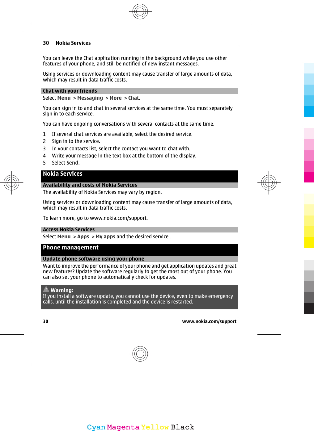 You can leave the Chat application running in the background while you use otherfeatures of your phone, and still be notified of new instant messages.Using services or downloading content may cause transfer of large amounts of data,which may result in data traffic costs.Chat with your friendsSelect Menu &gt; Messaging &gt; More &gt; Chat.You can sign in to and chat in several services at the same time. You must separatelysign in to each service.You can have ongoing conversations with several contacts at the same time.1 If several chat services are available, select the desired service.2 Sign in to the service.3 In your contacts list, select the contact you want to chat with.4 Write your message in the text box at the bottom of the display.5 Select Send.Nokia ServicesAvailability and costs of Nokia ServicesThe availability of Nokia Services may vary by region.Using services or downloading content may cause transfer of large amounts of data,which may result in data traffic costs.To learn more, go to www.nokia.com/support.Access Nokia ServicesSelect Menu &gt; Apps &gt; My apps and the desired service.Phone managementUpdate phone software using your phoneWant to improve the performance of your phone and get application updates and greatnew features? Update the software regularly to get the most out of your phone. Youcan also set your phone to automatically check for updates.Warning:If you install a software update, you cannot use the device, even to make emergencycalls, until the installation is completed and the device is restarted.30 Nokia Services30 www.nokia.com/supportCyanCyanMagentaMagentaYellowYellowBlackBlack