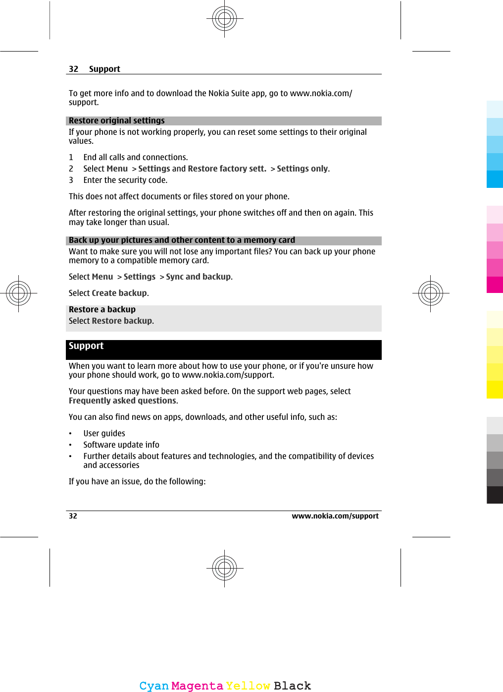 To get more info and to download the Nokia Suite app, go to www.nokia.com/support.Restore original settingsIf your phone is not working properly, you can reset some settings to their originalvalues.1 End all calls and connections.2 Select Menu &gt; Settings and Restore factory sett. &gt; Settings only.3 Enter the security code.This does not affect documents or files stored on your phone.After restoring the original settings, your phone switches off and then on again. Thismay take longer than usual.Back up your pictures and other content to a memory cardWant to make sure you will not lose any important files? You can back up your phonememory to a compatible memory card.Select Menu &gt; Settings &gt; Sync and backup.Select Create backup.Restore a backupSelect Restore backup.SupportWhen you want to learn more about how to use your phone, or if you&apos;re unsure howyour phone should work, go to www.nokia.com/support.Your questions may have been asked before. On the support web pages, selectFrequently asked questions.You can also find news on apps, downloads, and other useful info, such as:•User guides•Software update info•Further details about features and technologies, and the compatibility of devicesand accessoriesIf you have an issue, do the following:32 Support32 www.nokia.com/supportCyanCyanMagentaMagentaYellowYellowBlackBlack