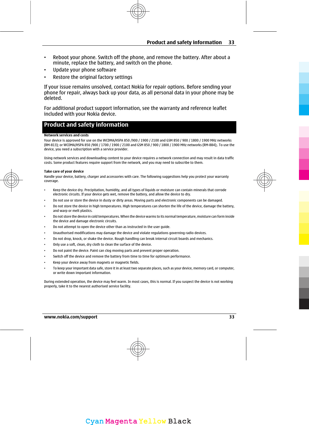 •Reboot your phone. Switch off the phone, and remove the battery. After about aminute, replace the battery, and switch on the phone.•Update your phone software•Restore the original factory settingsIf your issue remains unsolved, contact Nokia for repair options. Before sending yourphone for repair, always back up your data, as all personal data in your phone may bedeleted.For additional product support information, see the warranty and reference leafletincluded with your Nokia device.Product and safety informationNetwork services and costsYour device is approved for use on the WCDMA/HSPA 850 /900 / 1900 / 2100 and GSM 850 / 900 / 1800 / 1900 MHz networks(RM-813); or WCDMA/HSPA 850 /900 / 1700 / 1900 / 2100 and GSM 850 / 900 / 1800 / 1900 MHz networks (RM-884);. To use thedevice, you need a subscription with a service provider.Using network services and downloading content to your device requires a network connection and may result in data trafficcosts. Some product features require support from the network, and you may need to subscribe to them.Take care of your deviceHandle your device, battery, charger and accessories with care. The following suggestions help you protect your warrantycoverage.•Keep the device dry. Precipitation, humidity, and all types of liquids or moisture can contain minerals that corrodeelectronic circuits. If your device gets wet, remove the battery, and allow the device to dry.•Do not use or store the device in dusty or dirty areas. Moving parts and electronic components can be damaged.•Do not store the device in high temperatures. High temperatures can shorten the life of the device, damage the battery,and warp or melt plastics.•Do not store the device in cold temperatures. When the device warms to its normal temperature, moisture can form insidethe device and damage electronic circuits.•Do not attempt to open the device other than as instructed in the user guide.•Unauthorised modifications may damage the device and violate regulations governing radio devices.•Do not drop, knock, or shake the device. Rough handling can break internal circuit boards and mechanics.•Only use a soft, clean, dry cloth to clean the surface of the device.•Do not paint the device. Paint can clog moving parts and prevent proper operation.•Switch off the device and remove the battery from time to time for optimum performance.•Keep your device away from magnets or magnetic fields.•To keep your important data safe, store it in at least two separate places, such as your device, memory card, or computer,or write down important information.During extended operation, the device may feel warm. In most cases, this is normal. If you suspect the device is not workingproperly, take it to the nearest authorised service facility.Product and safety information 33www.nokia.com/support 33CyanCyanMagentaMagentaYellowYellowBlackBlack